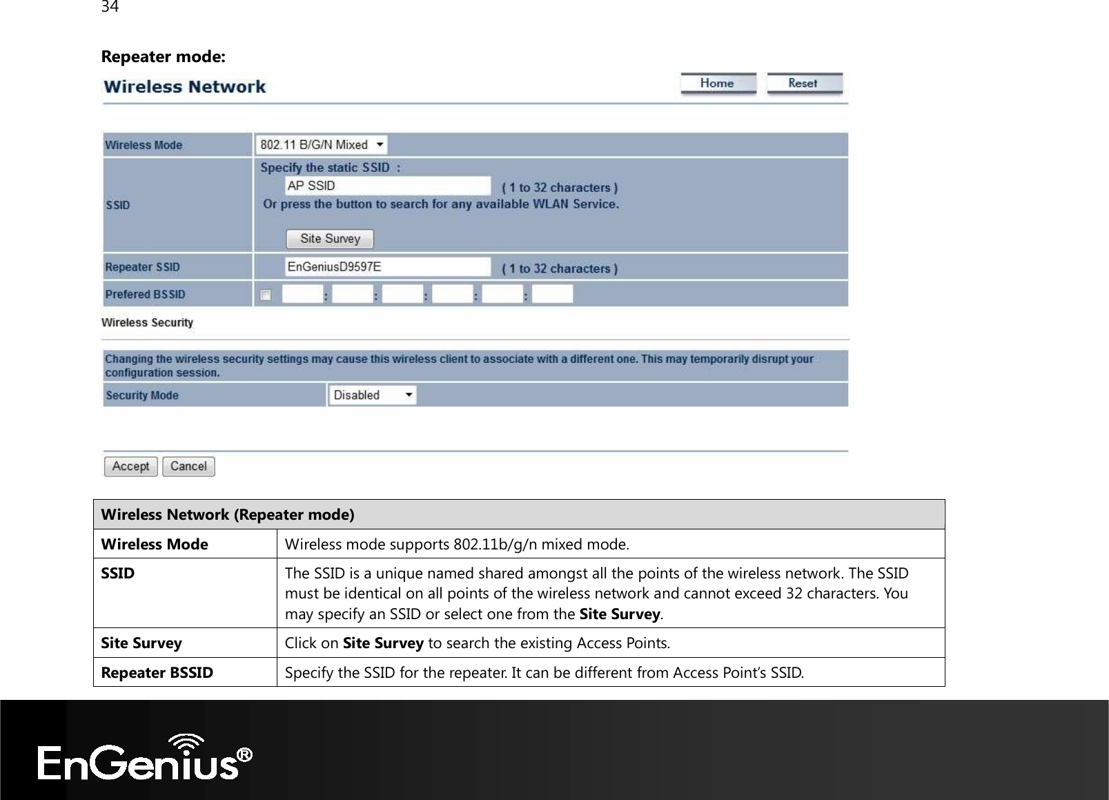 34  Repeater mode:    Wireless Network (Repeater mode) Wireless Mode Wireless mode supports 802.11b/g/n mixed mode. SSID The SSID is a unique named shared amongst all the points of the wireless network. The SSID must be identical on all points of the wireless network and cannot exceed 32 characters. You may specify an SSID or select one from the Site Survey. Site Survey Click on Site Survey to search the existing Access Points. Repeater BSSID Specify the SSID for the repeater. It can be different from Access Point’s SSID. 