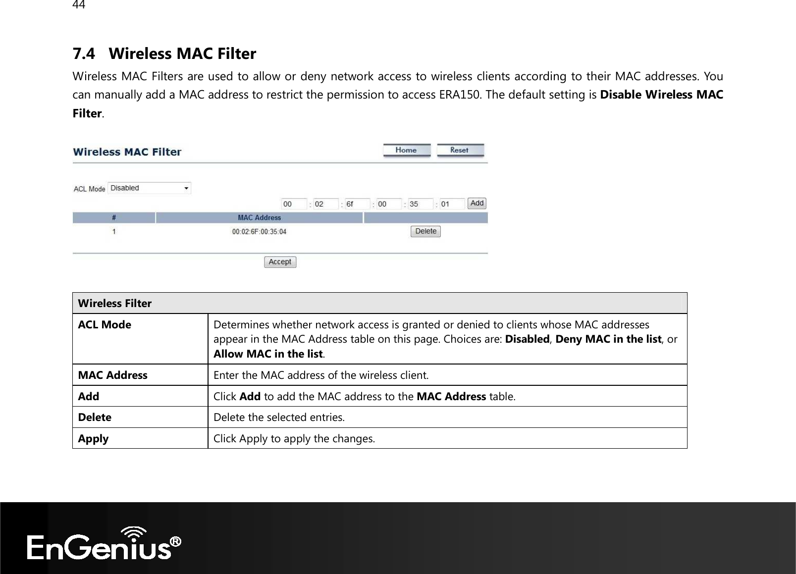 44  7.4 Wireless MAC Filter Wireless MAC Filters are used to allow or deny network access to wireless clients according to their MAC addresses. You can manually add a MAC address to restrict the permission to access ERA150. The default setting is Disable Wireless MAC Filter.    Wireless Filter  ACL Mode Determines whether network access is granted or denied to clients whose MAC addresses appear in the MAC Address table on this page. Choices are: Disabled, Deny MAC in the list, or Allow MAC in the list. MAC Address Enter the MAC address of the wireless client. Add Click Add to add the MAC address to the MAC Address table. Delete Delete the selected entries. Apply Click Apply to apply the changes.  