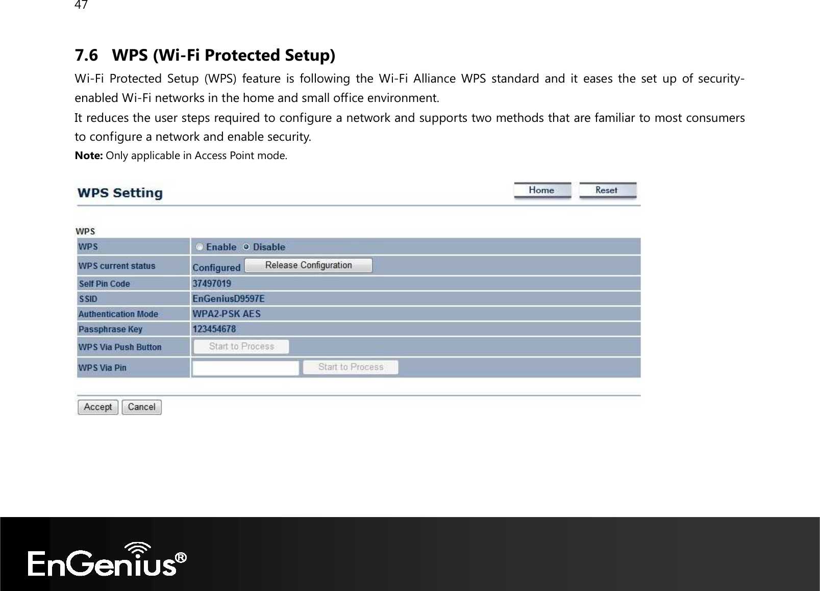 47  7.6 WPS (Wi-Fi Protected Setup) Wi-Fi  Protected Setup  (WPS)  feature is  following  the Wi-Fi  Alliance WPS  standard  and it  eases  the set  up  of  security-enabled Wi-Fi networks in the home and small office environment.  It reduces the user steps required to configure a network and supports two methods that are familiar to most consumers to configure a network and enable security. Note: Only applicable in Access Point mode.        