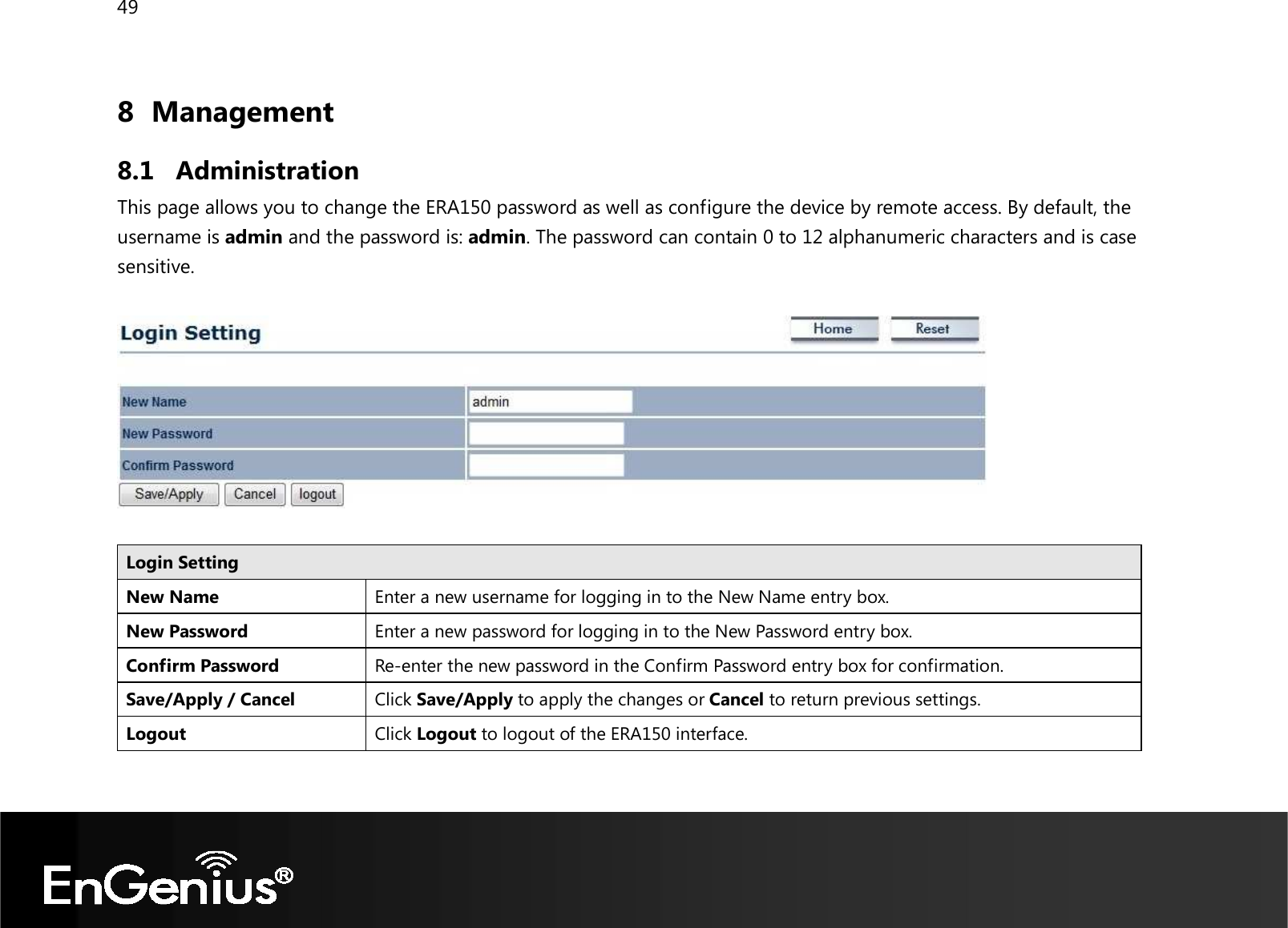 49  8 Management  8.1 Administration This page allows you to change the ERA150 password as well as configure the device by remote access. By default, the username is admin and the password is: admin. The password can contain 0 to 12 alphanumeric characters and is case sensitive.    Login Setting New Name Enter a new username for logging in to the New Name entry box. New Password Enter a new password for logging in to the New Password entry box. Confirm Password Re-enter the new password in the Confirm Password entry box for confirmation. Save/Apply / Cancel Click Save/Apply to apply the changes or Cancel to return previous settings. Logout Click Logout to logout of the ERA150 interface.  