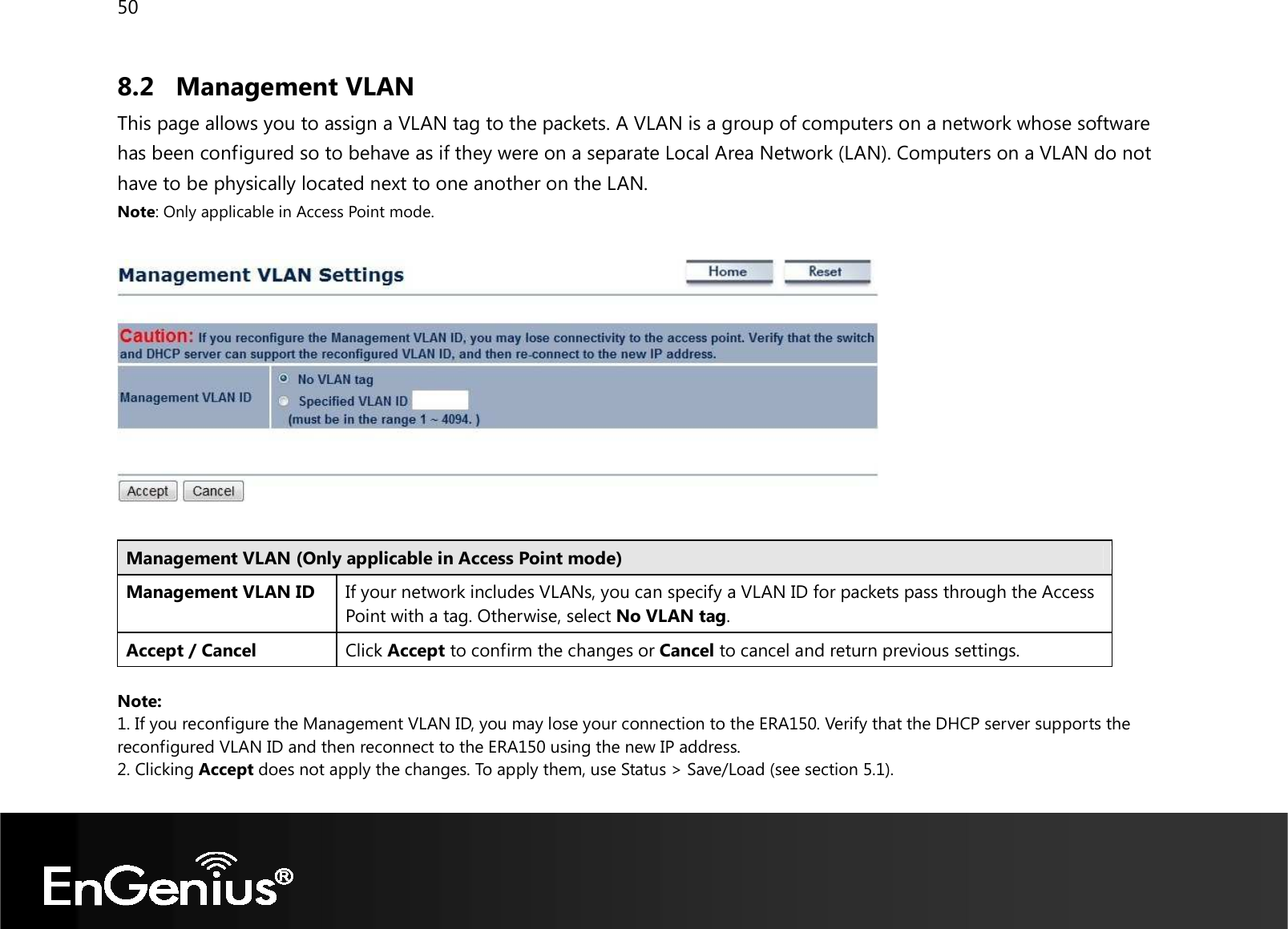 50  8.2 Management VLAN This page allows you to assign a VLAN tag to the packets. A VLAN is a group of computers on a network whose software has been configured so to behave as if they were on a separate Local Area Network (LAN). Computers on a VLAN do not have to be physically located next to one another on the LAN. Note: Only applicable in Access Point mode.    Management VLAN (Only applicable in Access Point mode) Management VLAN ID If your network includes VLANs, you can specify a VLAN ID for packets pass through the Access Point with a tag. Otherwise, select No VLAN tag. Accept / Cancel Click Accept to confirm the changes or Cancel to cancel and return previous settings.  Note:  1. If you reconfigure the Management VLAN ID, you may lose your connection to the ERA150. Verify that the DHCP server supports the reconfigured VLAN ID and then reconnect to the ERA150 using the new IP address.  2. Clicking Accept does not apply the changes. To apply them, use Status &gt; Save/Load (see section 5.1).  