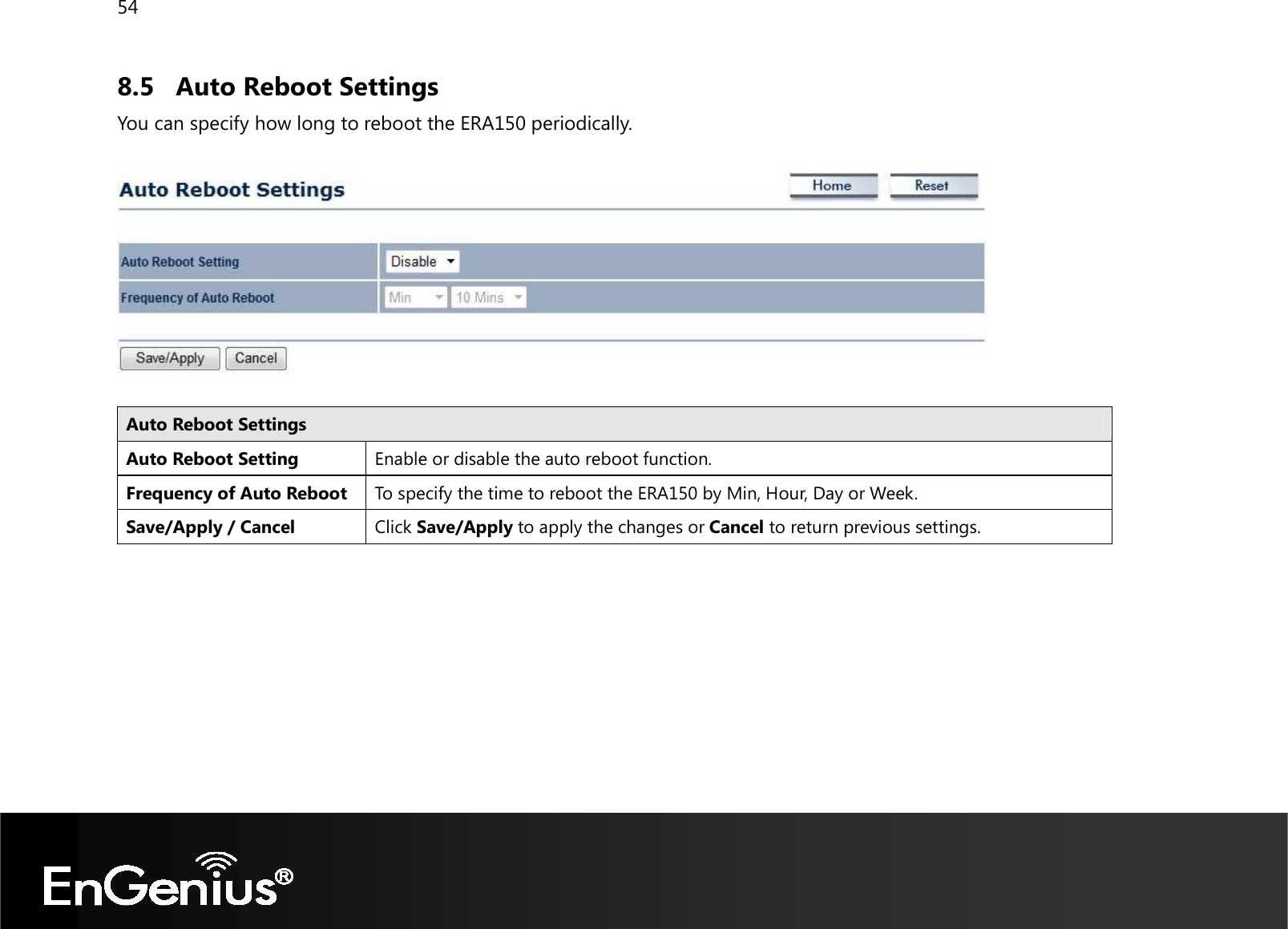 54  8.5 Auto Reboot Settings You can specify how long to reboot the ERA150 periodically.    Auto Reboot Settings Auto Reboot Setting Enable or disable the auto reboot function. Frequency of Auto Reboot To specify the time to reboot the ERA150 by Min, Hour, Day or Week. Save/Apply / Cancel Click Save/Apply to apply the changes or Cancel to return previous settings.   