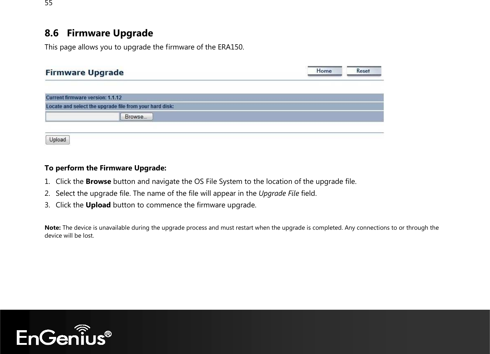 55  8.6 Firmware Upgrade This page allows you to upgrade the firmware of the ERA150.    To perform the Firmware Upgrade: 1. Click the Browse button and navigate the OS File System to the location of the upgrade file. 2. Select the upgrade file. The name of the file will appear in the Upgrade File field. 3. Click the Upload button to commence the firmware upgrade.  Note: The device is unavailable during the upgrade process and must restart when the upgrade is completed. Any connections to or through the device will be lost.   