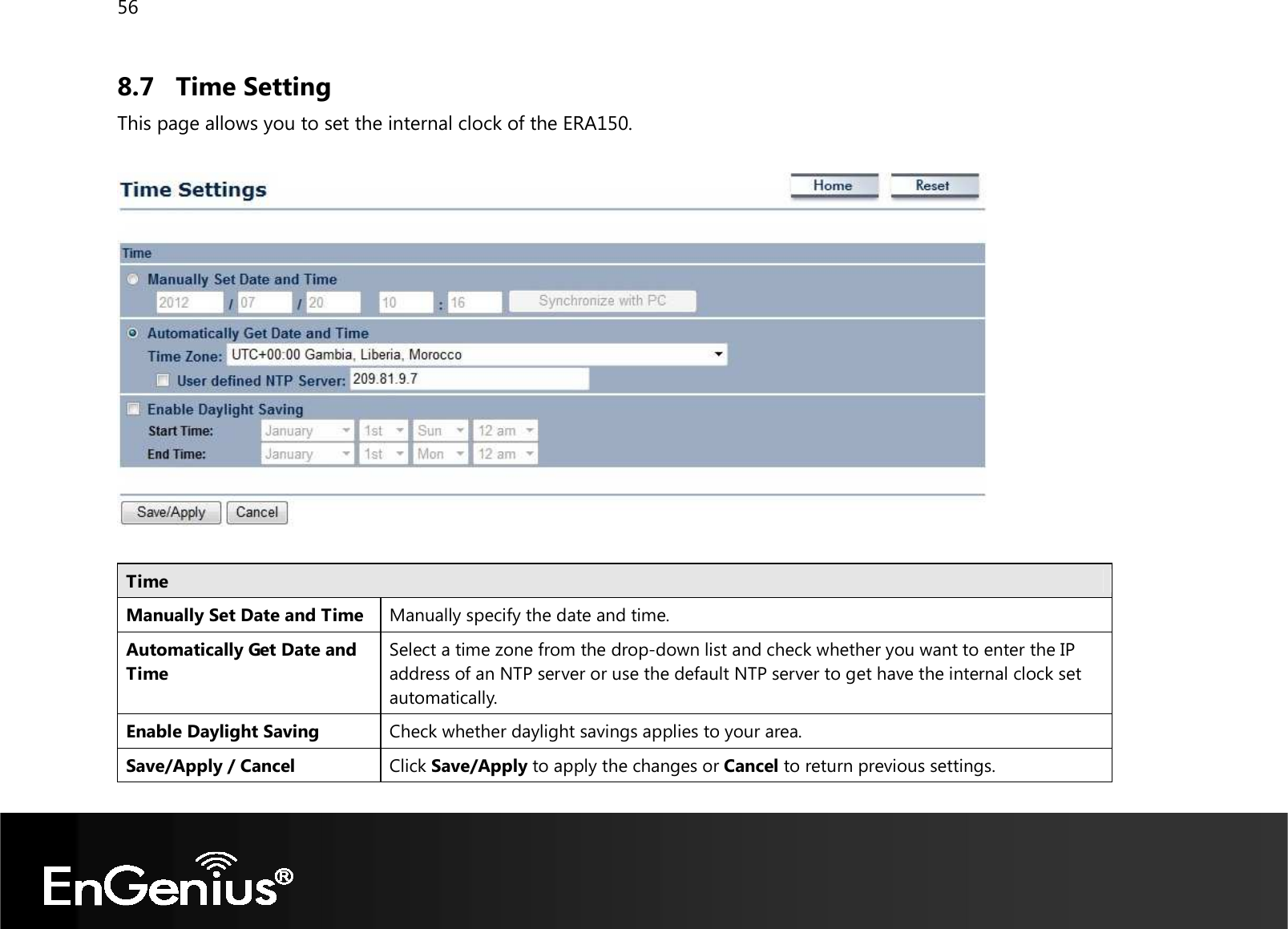 56  8.7 Time Setting This page allows you to set the internal clock of the ERA150.    Time Manually Set Date and Time Manually specify the date and time. Automatically Get Date and Time Select a time zone from the drop-down list and check whether you want to enter the IP address of an NTP server or use the default NTP server to get have the internal clock set automatically. Enable Daylight Saving Check whether daylight savings applies to your area. Save/Apply / Cancel Click Save/Apply to apply the changes or Cancel to return previous settings.  