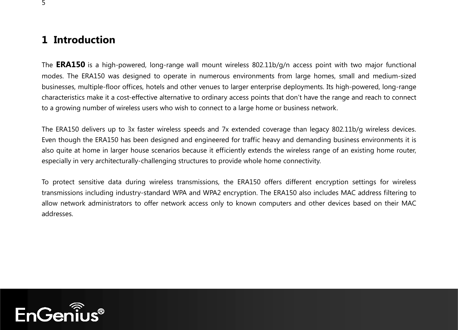 5  1 Introduction  The ERA150 is  a  high-powered,  long-range  wall  mount  wireless  802.11b/g/n  access  point  with  two  major  functional modes.  The  ERA150  was  designed  to  operate  in  numerous  environments  from  large  homes,  small  and  medium-sized businesses, multiple-floor offices, hotels and other venues to larger enterprise deployments. Its high-powered, long-range characteristics make it a cost-effective alternative to ordinary access points that don’t have the range and reach to connect to a growing number of wireless users who wish to connect to a large home or business network.  The ERA150 delivers up to 3x faster wireless speeds and 7x extended coverage than legacy 802.11b/g wireless devices. Even though the ERA150 has been designed and engineered for traffic heavy and demanding business environments it is also quite at home in larger house scenarios because it efficiently extends the wireless range of an existing home router, especially in very architecturally-challenging structures to provide whole home connectivity.  To  protect  sensitive  data  during  wireless  transmissions,  the  ERA150  offers  different  encryption  settings  for  wireless transmissions including industry-standard WPA and WPA2 encryption. The ERA150 also includes MAC address filtering to allow network administrators to offer network access only to known computers and other devices based on their MAC addresses.     