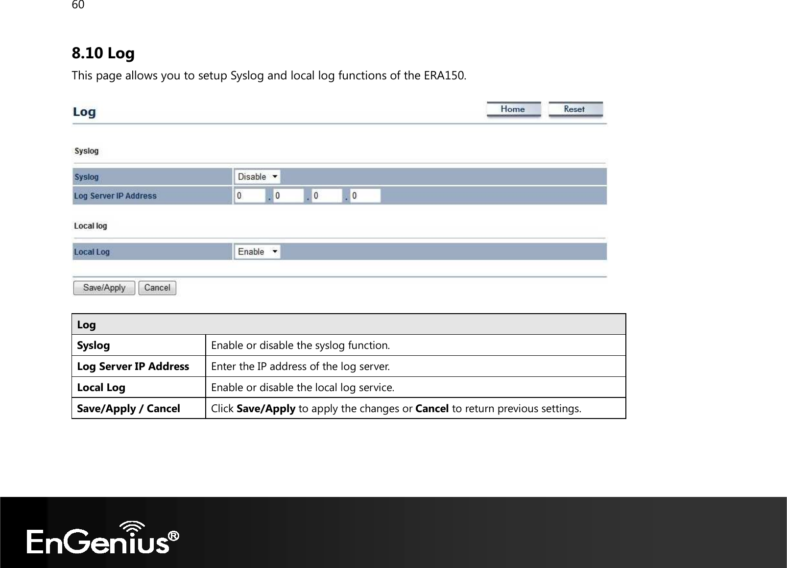 60  8.10 Log This page allows you to setup Syslog and local log functions of the ERA150.    Log Syslog  Enable or disable the syslog function. Log Server IP Address Enter the IP address of the log server. Local Log Enable or disable the local log service. Save/Apply / Cancel Click Save/Apply to apply the changes or Cancel to return previous settings.   