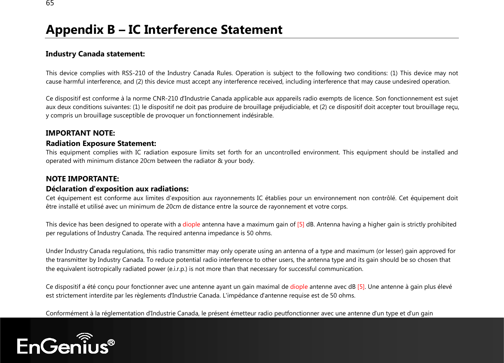 65  Appendix B – IC Interference Statement  Industry Canada statement:  This device complies with RSS-210 of the Industry  Canada Rules. Operation is subject to the following two conditions: (1) This device may not cause harmful interference, and (2) this device must accept any interference received, including interference that may cause undesired operation.  Ce dispositif est conforme à la norme CNR-210 d&apos;Industrie Canada applicable aux appareils radio exempts de licence. Son fonctionnement est sujet aux deux conditions suivantes: (1) le dispositif ne doit pas produire de brouillage préjudiciable, et (2) ce dispositif doit accepter tout brouillage reçu, y compris un brouillage susceptible de provoquer un fonctionnement indésirable.   IMPORTANT NOTE:  Radiation Exposure Statement: This  equipment  complies with  IC  radiation  exposure  limits  set  forth  for  an  uncontrolled  environment.  This  equipment  should  be  installed  and operated with minimum distance 20cm between the radiator &amp; your body.  NOTE IMPORTANTE:  Déclaration d&apos;exposition aux radiations: Cet équipement est conforme aux limites d&apos;exposition aux rayonnements IC établies pour un environnement non contrôlé. Cet équipement doit être installé et utilisé avec un minimum de 20cm de distance entre la source de rayonnement et votre corps. This device has been designed to operate with a diople antenna have a maximum gain of [5] dB. Antenna having a higher gain is strictly prohibited per regulations of Industry Canada. The required antenna impedance is 50 ohms. Under Industry Canada regulations, this radio transmitter may only operate using an antenna of a type and maximum (or lesser) gain approved for the transmitter by Industry Canada. To reduce potential radio interference to other users, the antenna type and its gain should be so chosen that the equivalent isotropically radiated power (e.i.r.p.) is not more than that necessary for successful communication. Ce dispositif a été conçu pour fonctionner avec une antenne ayant un gain maximal de diople antenne avec dB [5]. Une antenne à gain plus élevé est strictement interdite par les règlements d&apos;Industrie Canada. L&apos;impédance d&apos;antenne requise est de 50 ohms. Conformément à la réglementation d&apos;Industrie Canada, le présent émetteur radio peutfonctionner avec une antenne d&apos;un type et d&apos;un gain 