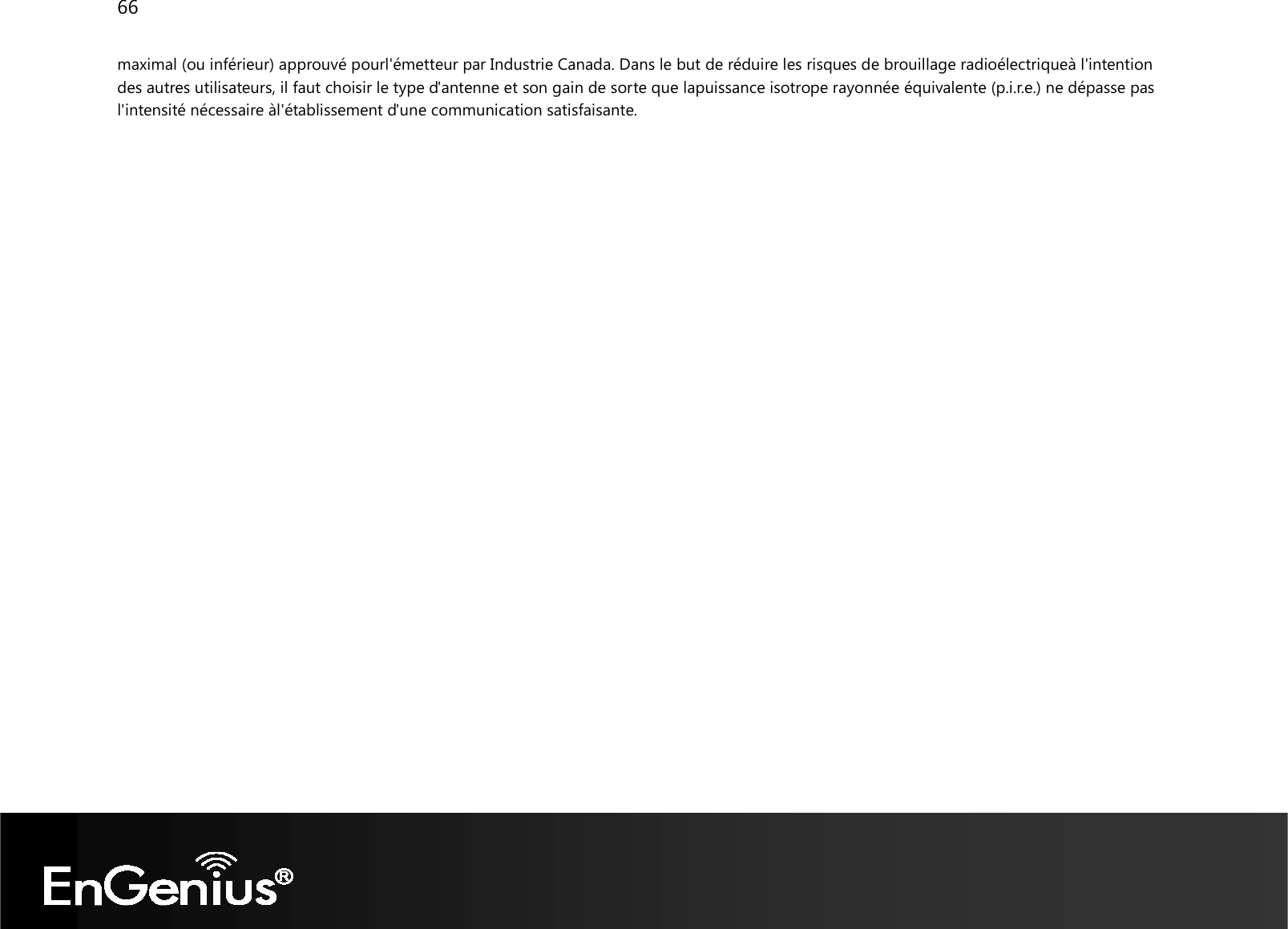 66  maximal (ou inférieur) approuvé pourl&apos;émetteur par Industrie Canada. Dans le but de réduire les risques de brouillage radioélectriqueà l&apos;intention des autres utilisateurs, il faut choisir le type d&apos;antenne et son gain de sorte que lapuissance isotrope rayonnée équivalente (p.i.r.e.) ne dépasse pas l&apos;intensité nécessaire àl&apos;établissement d&apos;une communication satisfaisante.  