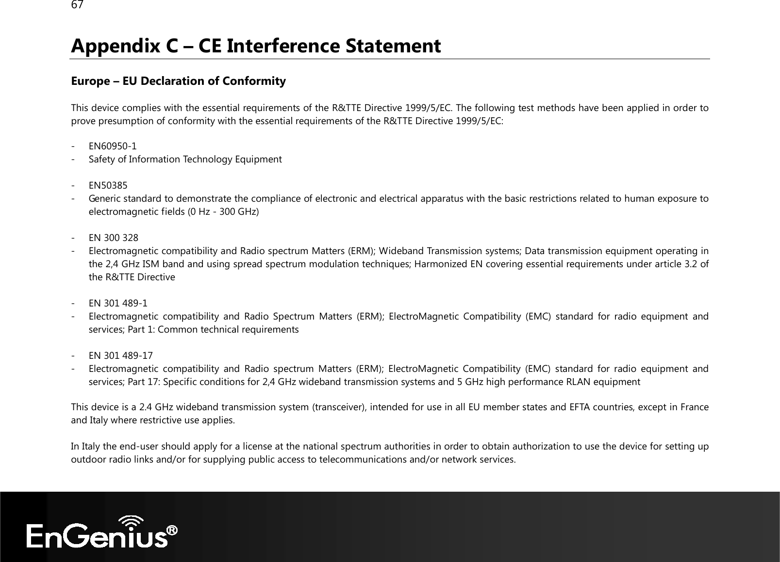 67  Appendix C – CE Interference Statement  Europe – EU Declaration of Conformity  This device complies with the essential requirements of the R&amp;TTE Directive 1999/5/EC. The following test methods have been applied in order to prove presumption of conformity with the essential requirements of the R&amp;TTE Directive 1999/5/EC:  - EN60950-1 - Safety of Information Technology Equipment  - EN50385 - Generic standard to demonstrate the compliance of electronic and electrical apparatus with the basic restrictions related to human exposure to electromagnetic fields (0 Hz - 300 GHz)  - EN 300 328 - Electromagnetic compatibility and Radio spectrum Matters (ERM); Wideband Transmission systems; Data transmission equipment operating in the 2,4 GHz ISM band and using spread spectrum modulation techniques; Harmonized EN covering essential requirements under article 3.2 of the R&amp;TTE Directive  - EN 301 489-1 - Electromagnetic  compatibility  and  Radio  Spectrum  Matters  (ERM);  ElectroMagnetic  Compatibility  (EMC)  standard  for  radio  equipment  and services; Part 1: Common technical requirements  - EN 301 489-17  - Electromagnetic  compatibility  and  Radio  spectrum  Matters  (ERM);  ElectroMagnetic  Compatibility  (EMC)  standard for  radio  equipment  and services; Part 17: Specific conditions for 2,4 GHz wideband transmission systems and 5 GHz high performance RLAN equipment  This device is a 2.4 GHz wideband transmission system (transceiver), intended for use in all EU member states and EFTA countries, except in France and Italy where restrictive use applies.  In Italy the end-user should apply for a license at the national spectrum authorities in order to obtain authorization to use the device for setting up outdoor radio links and/or for supplying public access to telecommunications and/or network services.  