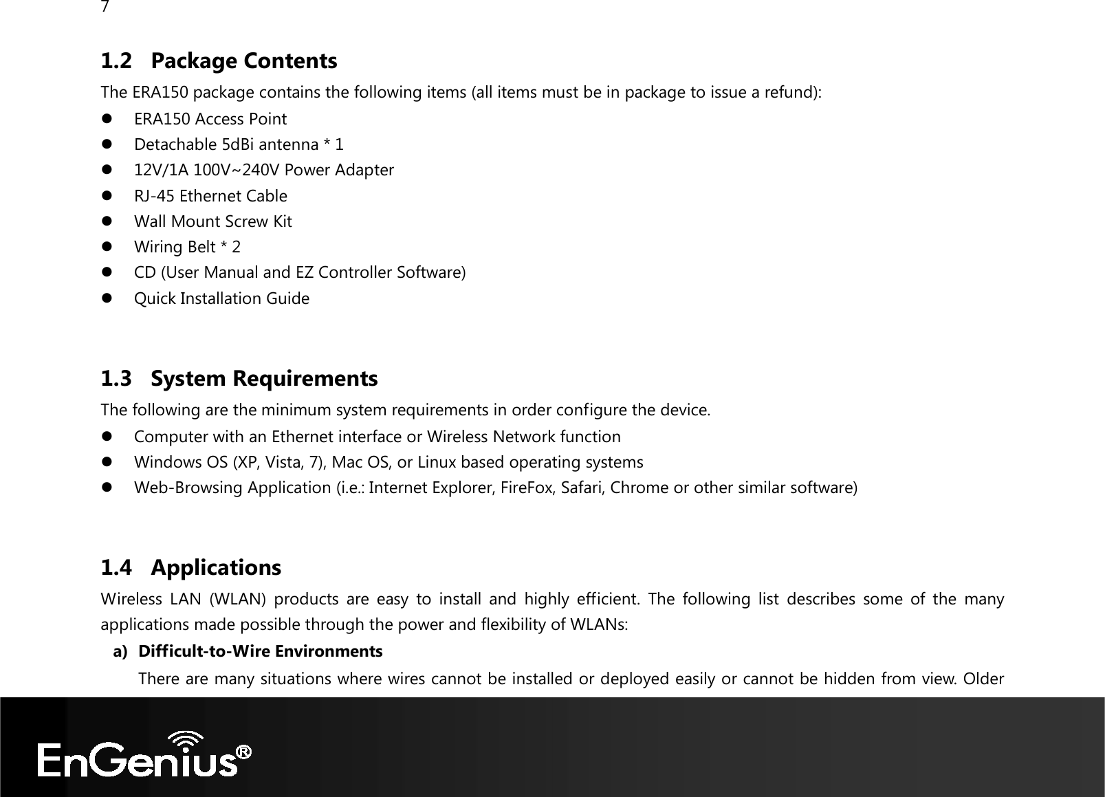 7  1.2 Package Contents The ERA150 package contains the following items (all items must be in package to issue a refund):  ERA150 Access Point  Detachable 5dBi antenna * 1  12V/1A 100V~240V Power Adapter  RJ-45 Ethernet Cable  Wall Mount Screw Kit  Wiring Belt * 2  CD (User Manual and EZ Controller Software)  Quick Installation Guide  1.3 System Requirements The following are the minimum system requirements in order configure the device.   Computer with an Ethernet interface or Wireless Network function  Windows OS (XP, Vista, 7), Mac OS, or Linux based operating systems  Web-Browsing Application (i.e.: Internet Explorer, FireFox, Safari, Chrome or other similar software)  1.4 Applications Wireless  LAN  (WLAN)  products  are  easy  to  install  and  highly  efficient.  The  following  list  describes  some  of  the  many applications made possible through the power and flexibility of WLANs: a) Difficult-to-Wire Environments There are many situations where wires cannot be installed or deployed easily or cannot be hidden from view. Older 