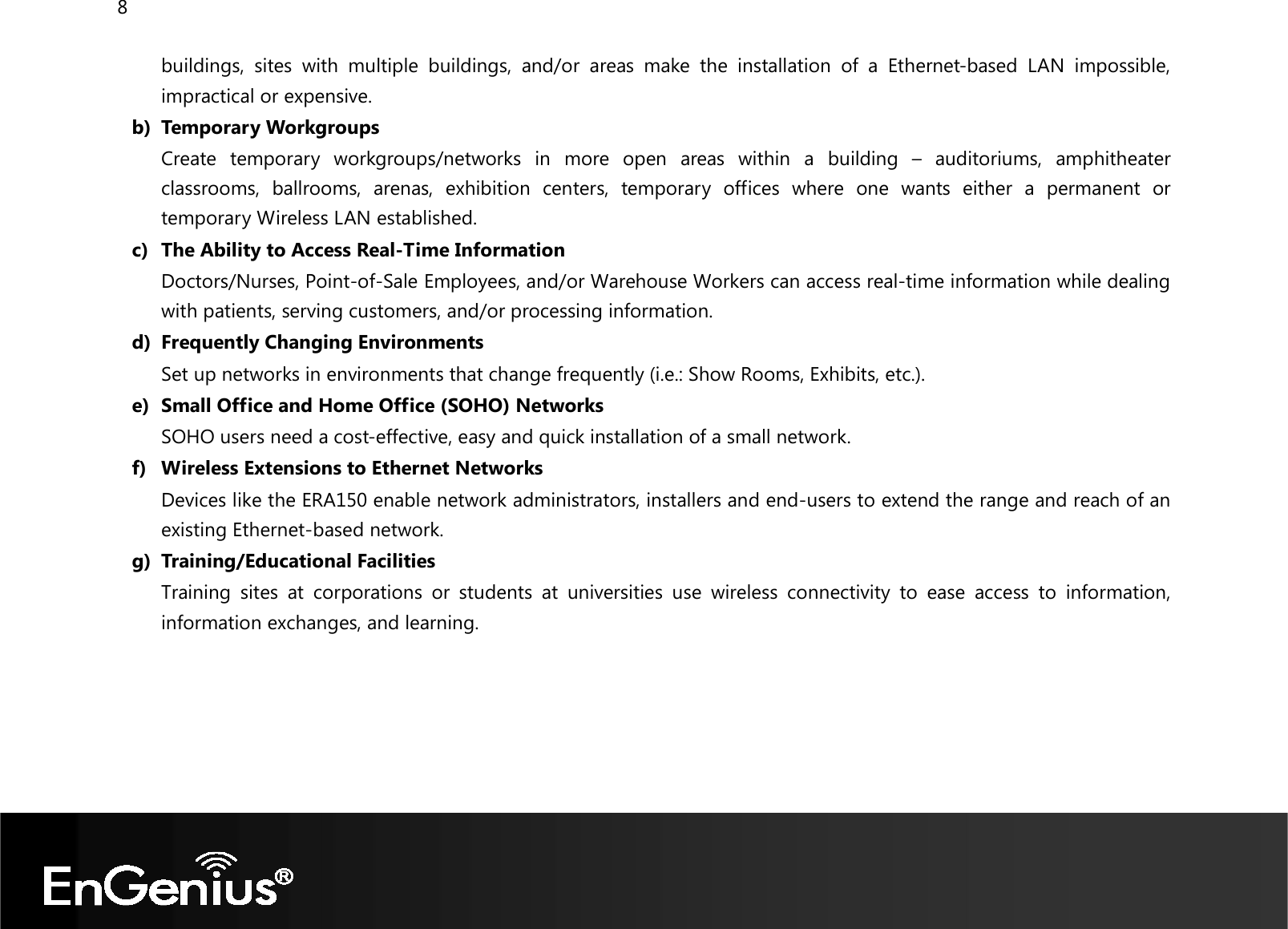 8  buildings,  sites  with  multiple  buildings,  and/or  areas  make  the  installation  of  a  Ethernet-based  LAN  impossible, impractical or expensive. b) Temporary Workgroups Create  temporary  workgroups/networks  in  more  open  areas  within  a  building  –  auditoriums,  amphitheater classrooms,  ballrooms,  arenas,  exhibition  centers,  temporary  offices  where  one  wants  either  a  permanent  or temporary Wireless LAN established. c) The Ability to Access Real-Time Information Doctors/Nurses, Point-of-Sale Employees, and/or Warehouse Workers can access real-time information while dealing with patients, serving customers, and/or processing information. d) Frequently Changing Environments Set up networks in environments that change frequently (i.e.: Show Rooms, Exhibits, etc.). e) Small Office and Home Office (SOHO) Networks SOHO users need a cost-effective, easy and quick installation of a small network. f) Wireless Extensions to Ethernet Networks Devices like the ERA150 enable network administrators, installers and end-users to extend the range and reach of an existing Ethernet-based network. g) Training/Educational Facilities Training  sites  at  corporations  or  students  at  universities  use  wireless  connectivity  to  ease  access  to  information, information exchanges, and learning.  
