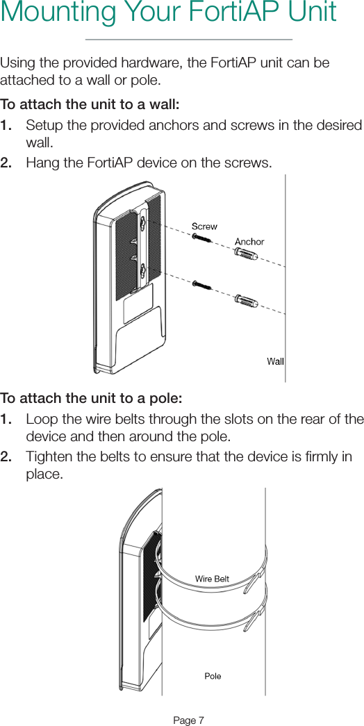 Page 7Mounting Your FortiAP UnitUsing the provided hardware, the FortiAP unit can be attached to a wall or pole. To attach the unit to a wall:1.  Setup the provided anchors and screws in the desired wall.2.  Hang the FortiAP device on the screws.To attach the unit to a pole:1.  Loop the wire belts through the slots on the rear of the device and then around the pole.2.  Tighten the belts to ensure that the device is ﬁrmly in place.