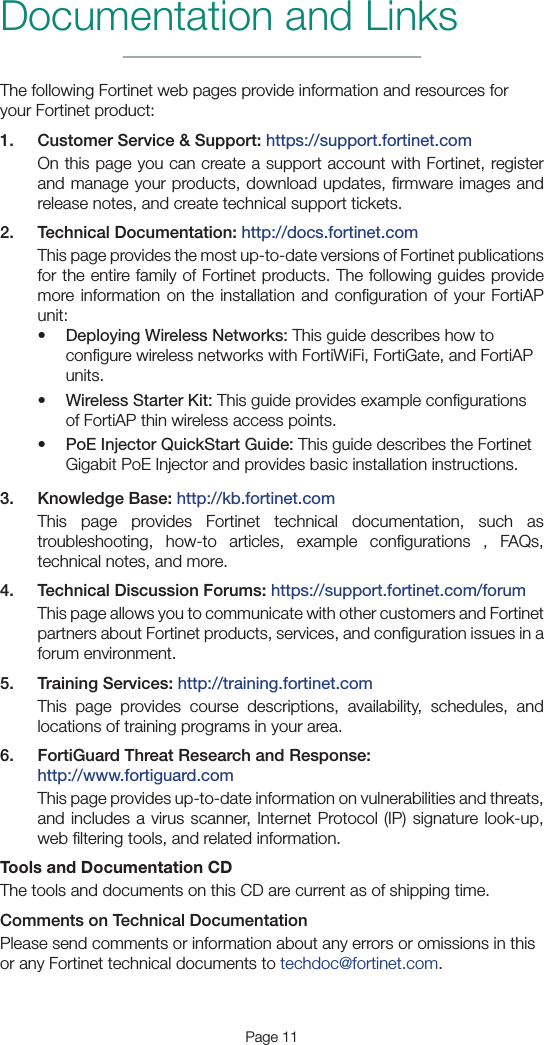 Page 11The following Fortinet web pages provide information and resources for your Fortinet product:1.  Customer Service &amp; Support: https://support.fortinet.comOn this page you can create a support account with Fortinet, register and manage your products, download updates, ﬁrmware images and release notes, and create technical support tickets.2.  Technical Documentation: http://docs.fortinet.comThis page provides the most up-to-date versions of Fortinet publications for the entire family of Fortinet products. The following guides provide more information on the installation and conﬁguration of your FortiAP unit:• Deploying Wireless Networks: This guide describes how to conﬁgure wireless networks with FortiWiFi, FortiGate, and FortiAP units.• Wireless Starter Kit: This guide provides example conﬁgurations of FortiAP thin wireless access points.• PoE Injector QuickStart Guide: This guide describes the Fortinet Gigabit PoE Injector and provides basic installation instructions.3.  Knowledge Base: http://kb.fortinet.comThis page provides Fortinet technical documentation, such as troubleshooting, how-to articles, example conﬁgurations , FAQs, technical notes, and more.4.  Technical Discussion Forums: https://support.fortinet.com/forumThis page allows you to communicate with other customers and Fortinet partners about Fortinet products, services, and conﬁguration issues in a forum environment.5.  Training Services: http://training.fortinet.comThis page provides course descriptions, availability, schedules, and locations of training programs in your area.6.  FortiGuard Threat Research and Response: http://www.fortiguard.comThis page provides up-to-date information on vulnerabilities and threats, and includes a virus scanner, Internet Protocol (IP) signature look-up, web ﬁltering tools, and related information.Tools and Documentation CDThe tools and documents on this CD are current as of shipping time.Comments on Technical DocumentationPlease send comments or information about any errors or omissions in this or any Fortinet technical documents to techdoc@fortinet.com.Documentation and Links