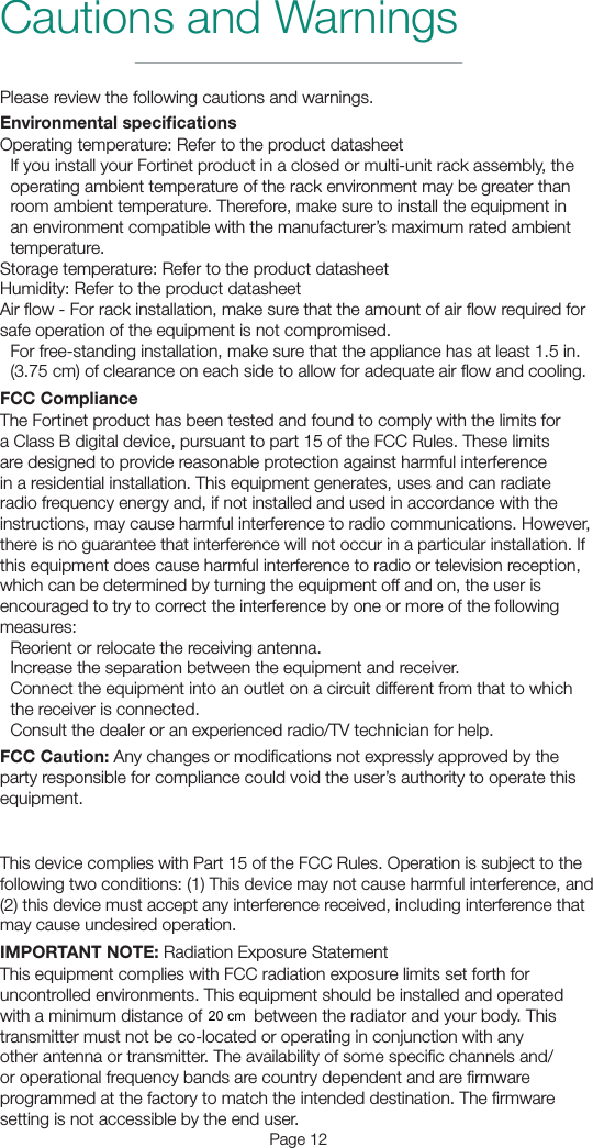 Page 12Cautions and WarningsPlease review the following cautions and warnings.Environmental specicationsOperating temperature: Refer to the product datasheetIf you install your Fortinet product in a closed or multi-unit rack assembly, the operating ambient temperature of the rack environment may be greater than room ambient temperature. Therefore, make sure to install the equipment in an environment compatible with the manufacturer’s maximum rated ambient temperature.Storage temperature: Refer to the product datasheetHumidity: Refer to the product datasheetAir ﬂow - For rack installation, make sure that the amount of air ﬂow required for safe operation of the equipment is not compromised.For free-standing installation, make sure that the appliance has at least 1.5 in. (3.75 cm) of clearance on each side to allow for adequate air ﬂow and cooling.FCC ComplianceThe Fortinet product has been tested and found to comply with the limits for a Class B digital device, pursuant to part 15 of the FCC Rules. These limits are designed to provide reasonable protection against harmful interference in a residential installation. This equipment generates, uses and can radiate radio frequency energy and, if not installed and used in accordance with the instructions, may cause harmful interference to radio communications. However, there is no guarantee that interference will not occur in a particular installation. If this equipment does cause harmful interference to radio or television reception, which can be determined by turning the equipment off and on, the user is encouraged to try to correct the interference by one or more of the following measures:Reorient or relocate the receiving antenna.Increase the separation between the equipment and receiver.Connect the equipment into an outlet on a circuit different from that to which the receiver is connected.Consult the dealer or an experienced radio/TV technician for help.FCC Caution: Any changes or modiﬁcations not expressly approved by the party responsible for compliance could void the user’s authority to operate this equipment.For operation within 5.15 ~ 5.25GHz frequency range, this device is restricted to indoor environments.This device complies with Part 15 of the FCC Rules. Operation is subject to the following two conditions: (1) This device may not cause harmful interference, and (2) this device must accept any interference received, including interference that may cause undesired operation.IMPORTANT NOTE: Radiation Exposure StatementThis equipment complies with FCC radiation exposure limits set forth for uncontrolled environments. This equipment should be installed and operated with a minimum distance of 21cm between the radiator and your body. This transmitter must not be co-located or operating in conjunction with any other antenna or transmitter. The availability of some speciﬁc channels and/or operational frequency bands are country dependent and are ﬁrmware programmed at the factory to match the intended destination. The ﬁrmware setting is not accessible by the end user.20 cm