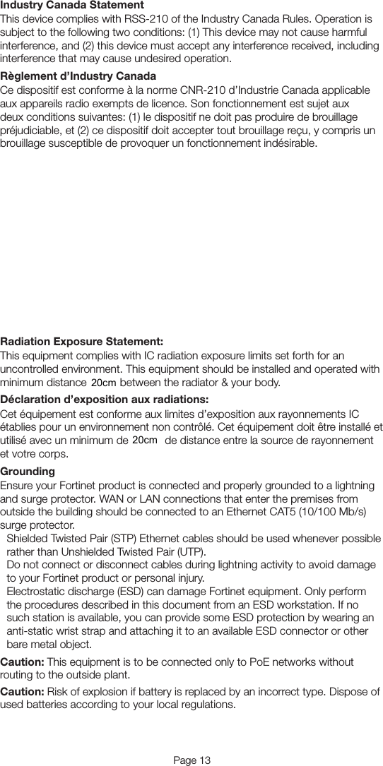 Page 12 Page 13Industry Canada StatementThis device complies with RSS-210 of the Industry Canada Rules. Operation is subject to the following two conditions: (1) This device may not cause harmful interference, and (2) this device must accept any interference received, including interference that may cause undesired operation.Règlement d’Industry CanadaCe dispositif est conforme à la norme CNR-210 d’Industrie Canada applicable aux appareils radio exempts de licence. Son fonctionnement est sujet aux deux conditions suivantes: (1) le dispositif ne doit pas produire de brouillage préjudiciable, et (2) ce dispositif doit accepter tout brouillage reçu, y compris un brouillage susceptible de provoquer un fonctionnement indésirable. Caution: The device for the band 5150-5250 MHz is only for indoor usage to reduce potential for harmful interference to co-channel mobile satellite systems. High-power radars are allocated as primary users (i.e. priority users) of the bands 5250-5350 MHz and 5650-5850 MHz and that these radars could cause interference and/or damage to LE-LAN devices.Avertissement: Les dispositifs fonctionnant dans la bande 5 150-5 250 MHz sont réservés uniquement pour une utilisation à l’intérieur aﬁn de réduire les risques de brouillage préjudiciable aux systèmes de satellites mobiles utilisant les mêmes canaux. De plus, les utilisateurs devraient aussi être avisés que les utilisateurs de radars de haute puissance sont désignés utilisateurs principaux (c.-à-d., qu’ils ont la priorité) pour les bandes 5 250-5 350 MHz et 5 650-5 850 MHz et que ces radars pourraient causer du brouillage et/ou des dommages aux dispositifs LAN-EL.Radiation Exposure Statement:This equipment complies with IC radiation exposure limits set forth for an uncontrolled environment. This equipment should be installed and operated with minimum distance 21cm between the radiator &amp; your body.Déclaration d’exposition aux radiations:Cet équipement est conforme aux limites d’exposition aux rayonnements IC établies pour un environnement non contrôlé. Cet équipement doit être installé et utilisé avec un minimum de 21 cm de distance entre la source de rayonnement et votre corps.GroundingEnsure your Fortinet product is connected and properly grounded to a lightning and surge protector. WAN or LAN connections that enter the premises from outside the building should be connected to an Ethernet CAT5 (10/100 Mb/s) surge protector.Shielded Twisted Pair (STP) Ethernet cables should be used whenever possible rather than Unshielded Twisted Pair (UTP).Do not connect or disconnect cables during lightning activity to avoid damage to your Fortinet product or personal injury.Electrostatic discharge (ESD) can damage Fortinet equipment. Only perform the procedures described in this document from an ESD workstation. If no such station is available, you can provide some ESD protection by wearing an anti-static wrist strap and attaching it to an available ESD connector or other bare metal object.Caution: This equipment is to be connected only to PoE networks without routing to the outside plant.Caution: Risk of explosion if battery is replaced by an incorrect type. Dispose of used batteries according to your local regulations.20cm20cm