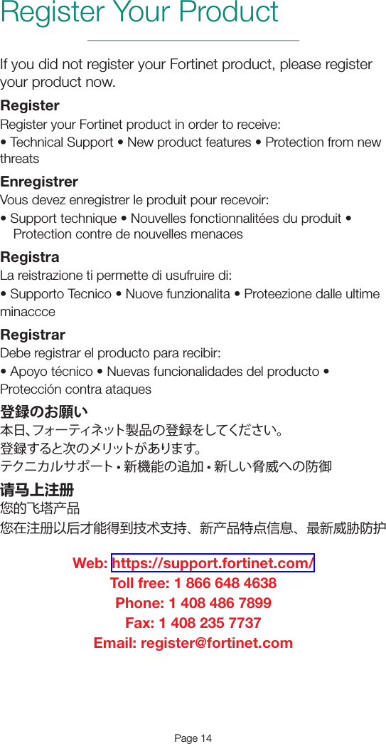 Page 14Register Your ProductIf you did not register your Fortinet product, please register your product now.RegisterRegister your Fortinet product in order to receive:•TechnicalSupport•Newproductfeatures•ProtectionfromnewthreatsEnregistrerVous devez enregistrer le produit pour recevoir:•Supporttechnique•Nouvellesfonctionnalitéesduproduit•Protection contre de nouvelles menacesRegistraLa reistrazione ti permette di usufruire di:•SupportoTecnico•Nuovefunzionalita•ProteezionedalleultimeminaccceRegistrarDebe registrar el producto para recibir:•Apoyotécnico•Nuevasfuncionalidadesdelproducto•Protección contra ataques登録のお願い本日、フォーティネット製品の登録をしてください。登録すると次のメリットがあります。 テクニカルサポート • 新機能の追加 • 新しい脅威への防御请马上注册您的飞塔产品您在注册以后才能得到技术支持、新产品特点信息、最新威胁防护Web: https://support.fortinet.com/Toll free: 1 866 648 4638Phone: 1 408 486 7899Fax: 1 408 235 7737Email: register@fortinet.com