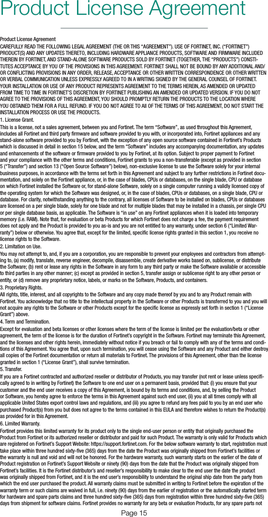 Page 15Product License AgreementProduct License AgreementCAREFULLY READ THE FOLLOWING LEGAL AGREEMENT (THE OR THIS “AGREEMENT”). USE OF FORTINET, INC. (“FORTINET”) PRODUCT(S) AND ANY UPDATES THERETO, INCLUDING HARDWARE APPLIANCE PRODUCTS, SOFTWARE AND FIRMWARE INCLUDED THEREIN BY FORTINET, AND STAND-ALONE SOFTWARE PRODUCTS SOLD BY FORTINET (TOGETHER, THE “PRODUCTS”) CONSTI-TUTES ACCEPTANCE BY YOU OF THE PROVISIONS IN THIS AGREEMENT. FORTINET SHALL NOT BE BOUND BY ANY ADDITIONAL AND/OR CONFLICTING PROVISIONS IN ANY ORDER, RELEASE, ACCEPTANCE OR OTHER WRITTEN CORRESPONDENCE OR OTHER WRITTEN OR VERBAL COMMUNICATION UNLESS EXPRESSLY AGREED TO IN A WRITING SIGNED BY THE GENERAL COUNSEL OF FORTINET. YOUR INSTALLATION OR USE OF ANY PRODUCT REPRESENTS AGREEMENT TO THE TERMS HEREIN, AS AMENDED OR UPDATED FROM TIME TO TIME IN FORTINET’S DISCRETION BY FORTINET PUBLISHING AN AMENDED OR UPDATED VERSION. IF YOU DO NOT AGREE TO THE PROVISIONS OF THIS AGREEMENT, YOU SHOULD PROMPTLY RETURN THE PRODUCTS TO THE LOCATION WHERE YOU OBTAINED THEM FOR A FULL REFUND. IF YOU DO NOT AGREE TO All OF THE TERMS OF THIS AGREEMENT, DO NOT START THE INSTALLATION PROCESS OR USE THE PRODUCTS.1. License Grant.This is a license, not a sales agreement, between you and Fortinet. The term “Software”, as used throughout this Agreement, includes all Fortinet and third party rmware and software provided to you with, or incorporated into, Fortinet appliances and any stand-alone software provided to you by Fortinet, with the exception of any open source software contained in Fortinet’s Products which is discussed in detail in section 15 below, and the term “Software” includes any accompanying documentation, any updates and enhancements of the software or rmware provided to you by Fortinet, at its option. Subject to proper payment to Fortinet and your compliance with the other terms and conditions, Fortinet grants to you a non-transferable (except as provided in section 5 (“Transfer”) and section 13 (“Open Source Software”) below), non-exclusive license to use the Software solely for your internal business purposes, in accordance with the terms set forth in this Agreement and subject to any further restrictions in Fortinet docu-mentation, and solely on the Fortinet appliance, or, in the case of blades, CPUs or databases, on the single blade, CPU or database on which Fortinet installed the Software or, for stand-alone Software, solely on a single computer running a validly licensed copy of the operating system for which the Software was designed, or, in the case of blades, CPUs or databases, on a single blade, CPU or database. For clarity, notwithstanding anything to the contrary, all licenses of Software to be installed on blades, CPUs or databases are licensed on a per single blade, solely for one blade and not for multiple blades that may be installed in a chassis, per single CPU or per single database basis, as applicable. The Software is “in use” on any Fortinet appliances when it is loaded into temporary memory (i.e. RAM). Note that, for evaluation or beta Products for which Fortinet does not charge a fee, the payment requirement does not apply and the Product is provided to you as-is and you are not entitled to any warranty, under section 6 (“Limited War-ranty”) below or otherwise. You agree that, except for the limited, specic license rights granted in this section 1, you receive no license rights to the Software.2. Limitation on Use.You may not attempt to, and, if you are a corporation, you are responsible to prevent your employees and contractors from attempt-ing to, (a) modify, translate, reverse engineer, decompile, disassemble, create derivative works based on, sublicense, or distribute the Software; (b) rent or lease any rights in the Software in any form to any third party or make the Software available or accessible to third parties in any other manner; (c) except as provided in section 5, transfer assign or sublicense right to any other person or entity, or (d) remove any proprietary notice, labels, or marks on the Software, Products, and containers.3. Proprietary Rights.All rights, title, interest, and all copyrights to the Software and any copy made thereof by you and to any Product remain with Fortinet. You acknowledge that no title to the intellectual property in the Software or other Products is transferred to you and you will not acquire any rights to the Software or other Products except for the specic license as expressly set forth in section 1 (“License Grant”) above.4. Term and Termination.Except for evaluation and beta licenses or other licenses where the term of the license is limited per the evaluation/beta or other agreement, the term of the license is for the duration of Fortinet’s copyright in the Software. Fortinet may terminate this Agreement, and the licenses and other rights herein, immediately without notice if you breach or fail to comply with any of the terms and condi-tions of this Agreement. You agree that, upon such termination, you will cease using the Software and any Product and either destroy all copies of the Fortinet documentation or return all materials to Fortinet. The provisions of this Agreement, other than the license granted in section 1 (“License Grant”), shall survive termination.5. Transfer.If you are a Fortinet contracted and authorized reseller or distributor of Products, you may transfer (not rent or lease unless speci-cally agreed to in writing by Fortinet) the Software to one end user on a permanent basis, provided that: (i) you ensure that your customer and the end user receives a copy of this Agreement, is bound by its terms and conditions, and, by selling the Product or Software, you hereby agree to enforce the terms in this Agreement against such end user, (ii) you at all times comply with all applicable United States export control laws and regulations, and (iii) you agree to refund any fees paid to you by an end user who purchased Product(s) from you but does not agree to the terms contained in this EULA and therefore wishes to return the Product(s) as provided for in this Agreement.6. Limited Warranty.Fortinet provides this limited warranty for its product only to the single end-user person or entity that originally purchased the Product from Fortinet or its authorized reseller or distributor and paid for such Product. The warranty is only valid for Products which are registered on Fortinet’s Support Website: https://support.fortinet.com. For the below software warranty to start, registration must take place within three hundred sixty-ve (365) days from the date the Product was originally shipped from Fortinet’s facilities or the warranty is null and void and will not be honored. For the hardware warranty, such warranty starts on the earlier of the date of Product registration on Fortinet’s Support Website or ninety (90) days from the date that the Product was originally shipped from Fortinet’s facilities. It is the Fortinet distributor’s and reseller’s responsibility to make clear to the end user the date the product was originally shipped from Fortinet, and it is the end user’s responsibility to understand the original ship date from the party from which the end user purchased the product. All warranty claims must be submitted in writing to Fortinet before the expiration of the warranty term or such claims are waived in full, i.e. ninety (90) days from the earlier of registration or the automatically started term for hardware and spare parts claims and three hundred sixty-ve (365) days from registration within three hundred sixty-ve (365) days from shipment for software claims. Fortinet provides no warranty for any beta or evaluation Products, for any spare parts not 