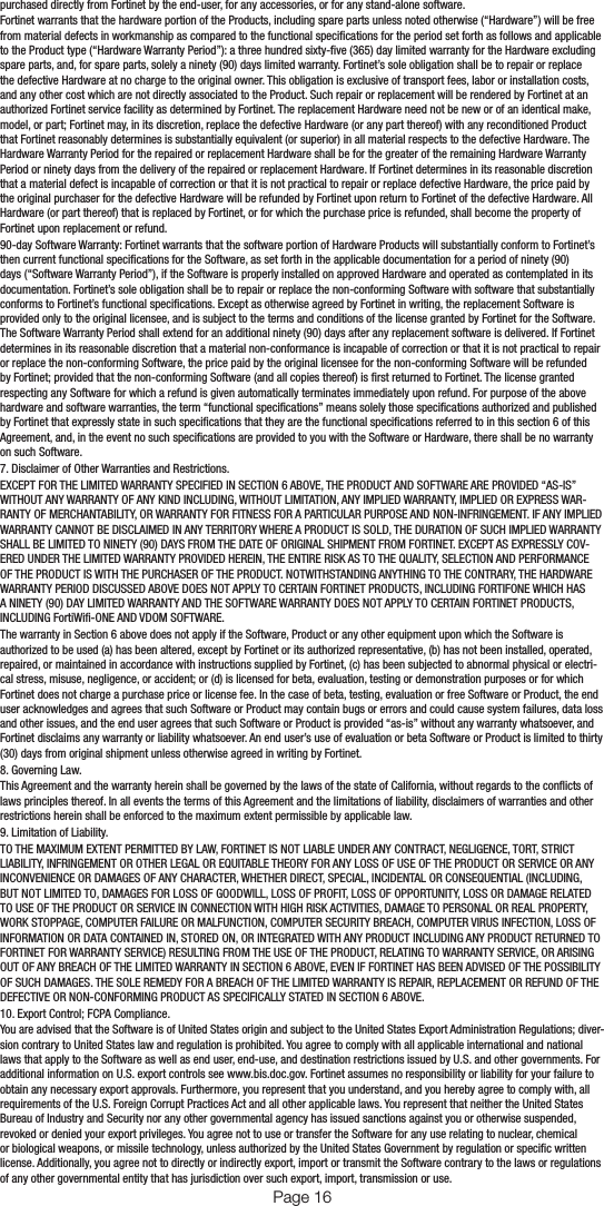 purchased directly from Fortinet by the end-user, for any accessories, or for any stand-alone software.Fortinet warrants that the hardware portion of the Products, including spare parts unless noted otherwise (“Hardware”) will be free from material defects in workmanship as compared to the functional specications for the period set forth as follows and applicable to the Product type (“Hardware Warranty Period”): a three hundred sixty-ve (365) day limited warranty for the Hardware excluding spare parts, and, for spare parts, solely a ninety (90) days limited warranty. Fortinet’s sole obligation shall be to repair or replace the defective Hardware at no charge to the original owner. This obligation is exclusive of transport fees, labor or installation costs, and any other cost which are not directly associated to the Product. Such repair or replacement will be rendered by Fortinet at an authorized Fortinet service facility as determined by Fortinet. The replacement Hardware need not be new or of an identical make, model, or part; Fortinet may, in its discretion, replace the defective Hardware (or any part thereof) with any reconditioned Product that Fortinet reasonably determines is substantially equivalent (or superior) in all material respects to the defective Hardware. The Hardware Warranty Period for the repaired or replacement Hardware shall be for the greater of the remaining Hardware Warranty Period or ninety days from the delivery of the repaired or replacement Hardware. If Fortinet determines in its reasonable discretion that a material defect is incapable of correction or that it is not practical to repair or replace defective Hardware, the price paid by the original purchaser for the defective Hardware will be refunded by Fortinet upon return to Fortinet of the defective Hardware. All Hardware (or part thereof) that is replaced by Fortinet, or for which the purchase price is refunded, shall become the property of Fortinet upon replacement or refund.90-day Software Warranty: Fortinet warrants that the software portion of Hardware Products will substantially conform to Fortinet’s then current functional specications for the Software, as set forth in the applicable documentation for a period of ninety (90) days (“Software Warranty Period”), if the Software is properly installed on approved Hardware and operated as contemplated in its documentation. Fortinet’s sole obligation shall be to repair or replace the non-conforming Software with software that substantially conforms to Fortinet’s functional specications. Except as otherwise agreed by Fortinet in writing, the replacement Software is provided only to the original licensee, and is subject to the terms and conditions of the license granted by Fortinet for the Software. The Software Warranty Period shall extend for an additional ninety (90) days after any replacement software is delivered. If Fortinet determines in its reasonable discretion that a material non-conformance is incapable of correction or that it is not practical to repair or replace the non-conforming Software, the price paid by the original licensee for the non-conforming Software will be refunded by Fortinet; provided that the non-conforming Software (and all copies thereof) is rst returned to Fortinet. The license granted respecting any Software for which a refund is given automatically terminates immediately upon refund. For purpose of the above hardware and software warranties, the term “functional specications” means solely those specications authorized and published by Fortinet that expressly state in such specications that they are the functional specications referred to in this section 6 of this Agreement, and, in the event no such specications are provided to you with the Software or Hardware, there shall be no warranty on such Software.7. Disclaimer of Other Warranties and Restrictions.EXCEPT FOR THE LIMITED WARRANTY SPECIFIED IN SECTION 6 ABOVE, THE PRODUCT AND SOFTWARE ARE PROVIDED “AS-IS” WITHOUT ANY WARRANTY OF ANY KIND INCLUDING, WITHOUT LIMITATION, ANY IMPLIED WARRANTY, IMPLIED OR EXPRESS WAR-RANTY OF MERCHANTABILITY, OR WARRANTY FOR FITNESS FOR A PARTICULAR PURPOSE AND NON-INFRINGEMENT. IF ANY IMPLIED WARRANTY CANNOT BE DISCLAIMED IN ANY TERRITORY WHERE A PRODUCT IS SOLD, THE DURATION OF SUCH IMPLIED WARRANTY SHALL BE LIMITED TO NINETY (90) DAYS FROM THE DATE OF ORIGINAL SHIPMENT FROM FORTINET. EXCEPT AS EXPRESSLY COV-ERED UNDER THE LIMITED WARRANTY PROVIDED HEREIN, THE ENTIRE RISK AS TO THE QUALITY, SELECTION AND PERFORMANCE OF THE PRODUCT IS WITH THE PURCHASER OF THE PRODUCT. NOTWITHSTANDING ANYTHING TO THE CONTRARY, THE HARDWARE WARRANTY PERIOD DISCUSSED ABOVE DOES NOT APPLY TO CERTAIN FORTINET PRODUCTS, INCLUDING FORTIFONE WHICH HAS A NINETY (90) DAY LIMITED WARRANTY AND THE SOFTWARE WARRANTY DOES NOT APPLY TO CERTAIN FORTINET PRODUCTS, INCLUDING FortiWi-ONE AND VDOM SOFTWARE.The warranty in Section 6 above does not apply if the Software, Product or any other equipment upon which the Software is authorized to be used (a) has been altered, except by Fortinet or its authorized representative, (b) has not been installed, operated, repaired, or maintained in accordance with instructions supplied by Fortinet, (c) has been subjected to abnormal physical or electri-cal stress, misuse, negligence, or accident; or (d) is licensed for beta, evaluation, testing or demonstration purposes or for which Fortinet does not charge a purchase price or license fee. In the case of beta, testing, evaluation or free Software or Product, the end user acknowledges and agrees that such Software or Product may contain bugs or errors and could cause system failures, data loss and other issues, and the end user agrees that such Software or Product is provided “as-is” without any warranty whatsoever, and Fortinet disclaims any warranty or liability whatsoever. An end user’s use of evaluation or beta Software or Product is limited to thirty (30) days from original shipment unless otherwise agreed in writing by Fortinet.8. Governing Law.This Agreement and the warranty herein shall be governed by the laws of the state of California, without regards to the conicts of laws principles thereof. In all events the terms of this Agreement and the limitations of liability, disclaimers of warranties and other restrictions herein shall be enforced to the maximum extent permissible by applicable law.9. Limitation of Liability.TO THE MAXIMUM EXTENT PERMITTED BY LAW, FORTINET IS NOT LIABLE UNDER ANY CONTRACT, NEGLIGENCE, TORT, STRICT LIABILITY, INFRINGEMENT OR OTHER LEGAL OR EQUITABLE THEORY FOR ANY LOSS OF USE OF THE PRODUCT OR SERVICE OR ANY INCONVENIENCE OR DAMAGES OF ANY CHARACTER, WHETHER DIRECT, SPECIAL, INCIDENTAL OR CONSEQUENTIAL (INCLUDING, BUT NOT LIMITED TO, DAMAGES FOR LOSS OF GOODWILL, LOSS OF PROFIT, LOSS OF OPPORTUNITY, LOSS OR DAMAGE RELATED TO USE OF THE PRODUCT OR SERVICE IN CONNECTION WITH HIGH RISK ACTIVITIES, DAMAGE TO PERSONAL OR REAL PROPERTY, WORK STOPPAGE, COMPUTER FAILURE OR MALFUNCTION, COMPUTER SECURITY BREACH, COMPUTER VIRUS INFECTION, LOSS OF INFORMATION OR DATA CONTAINED IN, STORED ON, OR INTEGRATED WITH ANY PRODUCT INCLUDING ANY PRODUCT RETURNED TO FORTINET FOR WARRANTY SERVICE) RESULTING FROM THE USE OF THE PRODUCT, RELATING TO WARRANTY SERVICE, OR ARISING OUT OF ANY BREACH OF THE LIMITED WARRANTY IN SECTION 6 ABOVE, EVEN IF FORTINET HAS BEEN ADVISED OF THE POSSIBILITY OF SUCH DAMAGES. THE SOLE REMEDY FOR A BREACH OF THE LIMITED WARRANTY IS REPAIR, REPLACEMENT OR REFUND OF THE DEFECTIVE OR NON-CONFORMING PRODUCT AS SPECIFICALLY STATED IN SECTION 6 ABOVE.10. Export Control; FCPA Compliance.You are advised that the Software is of United States origin and subject to the United States Export Administration Regulations; diver-sion contrary to United States law and regulation is prohibited. You agree to comply with all applicable international and national laws that apply to the Software as well as end user, end-use, and destination restrictions issued by U.S. and other governments. For additional information on U.S. export controls see www.bis.doc.gov. Fortinet assumes no responsibility or liability for your failure to obtain any necessary export approvals. Furthermore, you represent that you understand, and you hereby agree to comply with, all requirements of the U.S. Foreign Corrupt Practices Act and all other applicable laws. You represent that neither the United States Bureau of Industry and Security nor any other governmental agency has issued sanctions against you or otherwise suspended, revoked or denied your export privileges. You agree not to use or transfer the Software for any use relating to nuclear, chemical or biological weapons, or missile technology, unless authorized by the United States Government by regulation or specic written license. Additionally, you agree not to directly or indirectly export, import or transmit the Software contrary to the laws or regulations of any other governmental entity that has jurisdiction over such export, import, transmission or use.Page 16 Page 17
