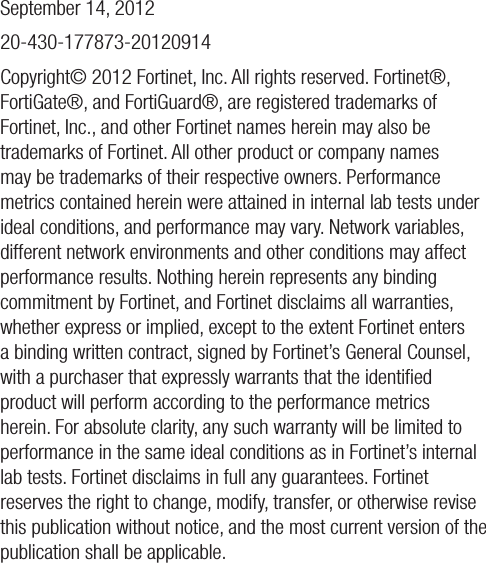 September 14, 201220-430-177873-20120914Copyright© 2012 Fortinet, Inc. All rights reserved. Fortinet®, FortiGate®, and FortiGuard®, are registered trademarks of Fortinet, Inc., and other Fortinet names herein may also be trademarks of Fortinet. All other product or company names may be trademarks of their respective owners. Performance metrics contained herein were attained in internal lab tests under ideal conditions, and performance may vary. Network variables, different network environments and other conditions may affect performance results. Nothing herein represents any binding commitment by Fortinet, and Fortinet disclaims all warranties, whether express or implied, except to the extent Fortinet enters a binding written contract, signed by Fortinet’s General Counsel, with a purchaser that expressly warrants that the identiﬁed product will perform according to the performance metrics herein. For absolute clarity, any such warranty will be limited to performance in the same ideal conditions as in Fortinet’s internal lab tests. Fortinet disclaims in full any guarantees. Fortinet reserves the right to change, modify, transfer, or otherwise revise this publication without notice, and the most current version of the publication shall be applicable. 