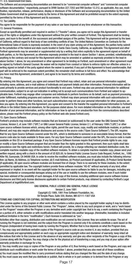 11. U.S. Government End Users.The Software and accompanying documentation are deemed to be “commercial computer software” and “commercial computer software documentation,” respectively, pursuant to DFAR Section 227.7202 and FAR Section 12.212, as applicable. Any use, modi-cation, reproduction, release, performance, display or disclosure of the Software and accompanying documentation by the United States Government shall be governed solely by the terms of this Agreement and shall be prohibited except to the extent expressly permitted by the terms of this Agreement and its successors.12. Tax Liability.You agree to be responsible for the payment of any sales or use taxes imposed at any time whatsoever on this transaction.13. General Provisions.Except as specically permitted and required in section 5 (“Transfer”) above, you agree not to assign this Agreement or transfer any of the rights or obligations under this Agreement without the prior written consent of Fortinet. This Agreement shall be binding upon, and inure to the benet of, the successors and permitted assigns of the parties. This Agreement will be governed by the laws of California, without regard to that body of law controlling conicts of law. The United Nations Convention on Contracts for the International Sales of Goods is expressly excluded. In the event of any claim arising out of this Agreement, the parties herby submit to the jurisdiction of the federal and state courts located in Santa Clara County, California, as applicable. This Agreement and other Fortinet agreements may be amended or supplemented only by a writing that refers explicitly to the agreement signed on behalf of both parties, or, for this Agreement, as otherwise expressly provided in the lead-in above Section 1 above, provided, notwithstanding anything to the contrary and except for this Agreement which may be amended or updated as expressly provided in the lead-in above Section 1 above, for any amendment or other agreement to be binding on Fortinet, such amendment or other agreement must be signed by Fortinet’s General Counsel. No waiver will be implied from conduct or failure to enforce rights nor effective unless in a writing signed on behalf of the party against whom the waiver is asserted. If any part of this Agreement is found unenforceable, that part will be enforced to the maximum extent permitted, the remainder shall continue in full force and effect. You acknowledge that you have read this Agreement, understand it, and agree to be bound by its terms and conditions.14. Privacy.By entering into this Agreement, you agree and consent that Fortinet may collect, retain and use personal information supplied, including name, address, and e-mail address of individuals and payment details and other information. Personal information will be used primarily to provide services and product functionality to end users. Fortinet may also use personal information for additional communication, subject to an opt-out indication in writing not to accept such communications from Fortinet and subject to ap-plicable laws. Fortinet may engage other companies and individuals to perform functions on its behalf, such as payment processing, order fulllment, marketing programs and customer service. Fortinet may share personal information with such subcontractors in order to perform these and other functions, but such subcontractors may not use your personal information for other purposes, un-less you agree. By entering into this Agreement, you agree and consent to the transfer the supplied personal information to Fortinet’s ofces in the United States and elsewhere, for the purposes stated above. For more detailed information on the collection, use and transfer of your personal information, and for information on how to opt out of or unsubscribe from the communications described above, please read the Fortinet privacy policy on the Fortinet web site (www.Fortinet.com).15. Open Source Software.Fortinet’s products may include software modules that are licensed (or sublicensed) to the user under the GNU General Public License, Version 2, of June 1991 (“GPL”) or GNU Lesser General Public License, Version 2.1, of February 1999 (“LGPL”) or other open source software licenses which, among other rights, permit the user touse, copy, modify and redistribute modules, or portions thereof, and may also require attribution disclosures and access to the source code (“Open Source Software”). The GPL requires that for any Open Source Software covered under the GPL, which is distributed to someone in an executable binary format, that the source code also be made available to those users. For any Open Source Software covered under the GPL, the source code is made available on this CD or download package. If any Open Source Software licenses require that Fortinet provide rights to use, copy or modify a Open Source Software program that are broader than the rights granted in this agreement, then such rights shall take precedence over the rights and restrictions herein. Fortinet will provide, for a charge reecting our standard distribution costs, the complete machine-readable copy of the modied software modules. To obtain a complete machine-readable copy, please send your written request, along with a check in the amount of US $25.00, to General Public License Source Code Request, Fortinet, Inc., 1090 Kifer Rd, Sunnyvale, CA 94086 USA. In order to receive the modied software modules, you must also include the following informa-tion: (a) Name, (b) Address, (c) Telephone number, (d) E-mail Address, (e) Product purchased (if applicable), (f) Product Serial Number (if applicable). All open source software modules are licensed free of charge. There is no warranty for these modules, to the extent permitted by applicable law. The copyright holders provide these software modules “AS-IS” without warranty of any kind, either expressed or implied. In no event will the copyright holder for the open source software be liable to you for damages, including any special, incidental or consequential damages arising out of the use or inability to use the software modules, even if such holder has been advised of the possibility of such damages. A full copy of this license, including additional open source software license disclosures and third party license disclosures applicable to certain Fortinet products, may obtained by contacting Fortinet’s Legal Department at legal@fortinet.com.GNU GENERAL PUBLIC LICENSE GNU GENERAL PUBLIC LICENSEVersion 2, June 1991Copyright (C) 1989, 1991 Free Software Foundation, Inc.59 Temple Place, Suite 330, Boston, MA 02111-1307 USATERMS AND CONDITIONS FOR COPYING, DISTRIBUTION AND MODIFICATIONThis License applies to any program or other work which contains a notice placed by the copyright holder saying it may be distrib-uted under the terms of this General Public License. The “Program”, below, refers to any such program or work, and a “work based on the Program” means either the Program or any derivative work under copyright law: that is to say, a work containing the Program or a portion of it, either verbatim or with modications and/or translated into another language. (Hereinafter, translation is included without limitation in the term “modication”.) Each licensee is addressed as “you”.Activities other than copying, distribution and modication are not covered by this License; they are outside its scope. The act of running the Program is not restricted, and the output from the Program is covered only if its contents constitute a work based on the Program (independent of having been made by running the Program). Whether that is true depends on what the Program does.1. You may copy and distribute verbatim copies of the Program’s source code as you receive it, in any medium, provided that you conspicuously and appropriately publish on each copy an appropriate copyright notice and disclaimer of warranty; keep intact all the notices that refer to this License and to the absence of any warranty; and give any other recipients of the Program a copy of this License along with the Program. You may charge a fee for the physical act of transferring a copy, and you may at your option offer warranty protection in exchange for a fee.2. You may modify your copy or copies of the Program or any portion of it, thus forming a work based on the Program, and copy and distribute such modications or work under the terms of Section 1 above, provided that you also meet all of these conditions:a) You must cause the modied les to carry prominent notices stating that you changed the les and the date of any change.b) You must cause any work that you distribute or publish, that in whole or in part contains or is derived from the Program or any Page 17