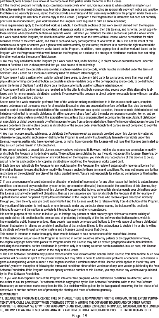 part thereof, to be licensed as a whole at no charge to all third parties under the terms of this License.c) If the modied program normally reads commands interactively when run, you must cause it, when started running for such interactive use in the most ordinary way, to print or display an announcement including an appropriate copyright notice and a notice that there is no warranty (or else, saying that you provide a warranty) and that users may redistribute the program under these con-ditions, and telling the user how to view a copy of this License. (Exception: if the Program itself is interactive but does not normally print such an announcement, your work based on the Program is not required to print an announcement.)These requirements apply to the modied work as a whole. If identiable sections of that work are not derived from the Program, and can be reasonably considered independent and separate works in themselves, then this License, and its terms, do not apply to those sections when you distribute them as separate works. But when you distribute the same sections as part of a whole which is a work based on the Program, the distribution of the whole must be on the terms of this License, whose permissions for other licensees extend to the entire whole, and thus to each and every part regardless of who wrote it.. Thus, it is not the intent of this section to claim rights or contest your rights to work written entirely by you; rather, the intent is to exercise the right to control the distribution of derivative or collective works based on the Program. In addition, mere aggregation of another work not based on the Program with the Program (or with a work based on the Program) on a volume of a storage or distribution medium does not bring the other work under the scope of this License.3. You may copy and distribute the Program (or a work based on it, under Section 2) in object code or executable form under the terms of Sections 1 and 2 above provided that you also do one of the following:a) Accompany it with the complete corresponding machine-readable source code, which must be distributed under the terms of Sections1 and 2 above on a medium customarily used for software interchange; or,b) Accompany it with a written offer, valid for at least three years, to give any third party, for a charge no more than your cost of physically performing source distribution, a complete machine-readable copy of the corresponding source code, to be distributed under the terms of Sections 1 and 2 above on a medium customarily used for software interchange; or,c) Accompany it with the information you received as to the offer to distribute corresponding source code. (This alternative is al-lowed only for noncommercial distribution and only if you received the program in object code or executable form with such an offer, in accord with Subsection b above.)Source code for a work means the preferred form of the work for making modications to it. For an executable work, complete source code means all the source code for all modules it contains, plus any associated interface denition les, plus the scripts used to control compilation and installation of the executable. However, as a special exception, the source code distributed need not include anything that is normally distributed (in either source or binary form) with the major components (compiler, kernel, and so on) of the operating system on which the executable runs, unless that component itself accompanies the executable. If distribution of executable or object code is made by offering access to copy from a designated place, then offering equivalent access to copy the source code from the same place counts as distribution of the source code, even though third parties are not compelled to copy the source along with the object code.4. You may not copy, modify, sublicense, or distribute the Program except as expressly provided under this License. Any attempt otherwise to copy, modify, sublicense or distribute the Program is void, and will automatically terminate your rights under this License. However, parties who have received copies, or rights, from you under this License will not have their licenses terminated so long as such parties remain in full compliance.5. You are not required to accept this License, since you have not signed it. However, nothing else grants you permission to modify or distribute the Program or its derivative works. These actions are prohibited by law if you do not accept this License. Therefore, by modifying or distributing the Program (or any work based on the Program), you indicate your acceptance of this License to do so, and all its terms and conditions for copying, distributing or modifying the Program or works based on it.6. Each time you redistribute the Program (or any work based on the Program), the recipient automatically receives a license from the original licensor to copy, distribute or modify the Program subject to these terms and conditions. You may not impose any further restrictions on the recipients’ exercise of the rights granted herein. You are not responsible for enforcing compliance by third parties to this License.7. If, as a consequence of a court judgment or allegation of patent infringement or for any other reason (not limited to patent issues), conditions are imposed on you (whether by court order, agreement or otherwise) that contradict the conditions of this License, they do not excuse you from the conditions of this License. If you cannot distribute so as to satisfy simultaneously your obligations under this License and any other pertinent obligations, then as a consequence you may not distribute the Program at all. For example, if a patent license would not permit royalty-free redistribution of the Program by all those who receive copies directly or indirectly through you, then the only way you could satisfy both it and this License would be to refrain entirely from distribution of the Program.If any portion of this section is held invalid or unenforceable under any particular circumstance, the balance of the section is intended to apply and the section as a whole is intended to apply in other circumstances.It is not the purpose of this section to induce you to infringe any patents or other property right claims or to contest validity of any such claims; this section has the sole purpose of protecting the integrity of the free software distribution system, which is implemented by public license practices. Many people have made generous contributions to the wide range of software distributed through that system in reliance on consistent application of that system; it is up to the author/donor to decide if he or she is willing to distribute software through any other system and a licensee cannot impose that choice.This section is intended to make thoroughly clear what is believed to be a consequence of the rest of this License.8. If the distribution and/or use of the Program is restricted in certain countries either by patents or by copyrighted interfaces, the original copyright holder who places the Program under this License may add an explicit geographical distribution limitation excluding those countries, so that distribution is permitted only in or among countries not thus excluded. In such case, this License incorporates the limitation as if written in the body of this License.9. The Free Software Foundation may publish revised and/or new versions of the General Public License from time to time. Such new versions will be similar in spirit to the present version, but may differ in detail to address new problems or concerns. Each version is given a distinguishing version number. If the Program species a version number of this License which applies to it and “any later version”, you have the option of following the terms and conditions either of that version or of any later version published by the Free Software Foundation. If the Program does not specify a version number of this License, you may choose any version ever published by the Free Software Foundation.10. If you wish to incorporate parts of the Program into other free programs whose distribution conditions are different, write to the author to ask for permission. For software which is copyrighted by the Free Software Foundation, write to the Free Software Foundation; we sometimes make exceptions for this. Our decision will be guided by the two goals of preserving the free status of all derivatives of our free software and of promoting the sharing and reuse of software generally.NO WARRANTY11. BECAUSE THE PROGRAM IS LICENSED FREE OF CHARGE, THERE IS NO WARRANTY FOR THE PROGRAM, TO THE EXTENT PERMIT-TED BY APPLICABLE LAW. EXCEPT WHEN OTHERWISE STATED IN WRITING THE COPYRIGHT HOLDERS AND/OR OTHER PARTIES PROVIDE THE PROGRAM “AS IS” WITHOUT WARRANTY OF ANY KIND, EITHER EXPRESSED OR IMPLIED, INCLUDING, BUT NOT LIMITED TO, THE IMPLIED WARRANTIES OF MERCHANTABILITY AND FITNESS FOR A PARTICULAR PURPOSE. THE ENTIRE RISK AS TO THE Page 18 Page 19