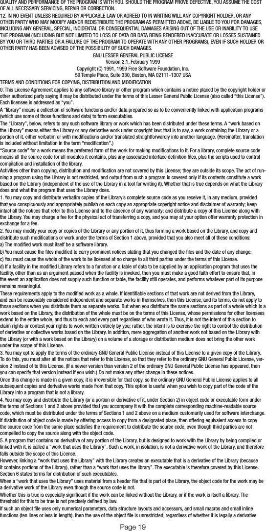 Page 18QUALITY AND PERFORMANCE OF THE PROGRAM IS WITH YOU. SHOULD THE PROGRAM PROVE DEFECTIVE, YOU ASSUME THE COST OF ALL NECESSARY SERVICING, REPAIR OR CORRECTION.12. IN NO EVENT UNLESS REQUIRED BY APPLICABLE LAW OR AGREED TO IN WRITING WILL ANY COPYRIGHT HOLDER, OR ANY OTHER PARTY WHO MAY MODIFY AND/OR REDISTRIBUTE THE PROGRAM AS PERMITTED ABOVE, BE LIABLE TO YOU FOR DAMAGES, INCLUDING ANY GENERAL, SPECIAL, INCIDENTAL OR CONSEQUENTIAL DAMAGES ARISING OUT OF THE USE OR INABILITY TO USE THE PROGRAM (INCLUDING BUT NOT LIMITED TO LOSS OF DATA OR DATA BEING RENDERED INACCURATE OR LOSSES SUSTAINED BY YOU OR THIRD PARTIES OR A FAILURE OF THE PROGRAM TO OPERATE WITH ANY OTHER PROGRAMS), EVEN IF SUCH HOLDER OR OTHER PARTY HAS BEEN ADVISED OF THE POSSIBILITY OF SUCH DAMAGES.GNU LESSER GENERAL PUBLIC LICENSEVersion 2.1, February 1999Copyright (C) 1991, 1999 Free Software Foundation, Inc.59 Temple Place, Suite 330, Boston, MA 02111-1307 USATERMS AND CONDITIONS FOR COPYING, DISTRIBUTION AND MODIFICATION0. This License Agreement applies to any software library or other program which contains a notice placed by the copyright holder or other authorized party saying it may be distributed under the terms of this Lesser General Public License (also called “this License”). Each licensee is addressed as “you”.A “library” means a collection of software functions and/or data prepared so as to be conveniently linked with application programs (which use some of those functions and data) to form executables.The “Library”, below, refers to any such software library or work which has been distributed under these terms. A “work based on the Library” means either the Library or any derivative work under copyright law: that is to say, a work containing the Library or a portion of it, either verbatim or with modications and/or translated straightforwardly into another language. (Hereinafter, translation is included without limitation in the term “modication”.)“Source code” for a work means the preferred form of the work for making modications to it. For a library, complete source code means all the source code for all modules it contains, plus any associated interface denition les, plus the scripts used to control compilation and installation of the library.Activities other than copying, distribution and modication are not covered by this License; they are outside its scope. The act of run-ning a program using the Library is not restricted, and output from such a program is covered only if its contents constitute a work based on the Library (independent of the use of the Library in a tool for writing it). Whether that is true depends on what the Library does and what the program that uses the Library does.1. You may copy and distribute verbatim copies of the Library’s complete source code as you receive it, in any medium, provided that you conspicuously and appropriately publish on each copy an appropriate copyright notice and disclaimer of warranty; keep intact all the notices that refer to this License and to the absence of any warranty; and distribute a copy of this License along with the Library. You may charge a fee for the physical act of transferring a copy, and you may at your option offer warranty protection in exchange for a fee.2. You may modify your copy or copies of the Library or any portion of it, thus forming a work based on the Library, and copy and distribute such modications or work under the terms of Section 1 above, provided that you also meet all of these conditions:a) The modied work must itself be a software library.b) You must cause the les modied to carry prominent notices stating that you changed the les and the date of any change.c) You must cause the whole of the work to be licensed at no charge to all third parties under the terms of this License.d) If a facility in the modied Library refers to a function or a table of data to be supplied by an application program that uses the facility, other than as an argument passed when the facility is invoked, then you must make a good faith effort to ensure that, in the event an application does not supply such function or table, the facility still operates, and performs whatever part of its purpose remains meaningful.These requirements apply to the modied work as a whole. If identiable sections of that work are not derived from the Library, and can be reasonably considered independent and separate works in themselves, then this License, and its terms, do not apply to those sections when you distribute them as separate works. But when you distribute the same sections as part of a whole which is a work based on the Library, the distribution of the whole must be on the terms of this License, whose permissions for other licensees extend to the entire whole, and thus to each and every part regardless of who wrote it. Thus, it is not the intent of this section to claim rights or contest your rights to work written entirely by you; rather, the intent is to exercise the right to control the distribution of derivative or collective works based on the Library. In addition, mere aggregation of another work not based on the Library with the Library (or with a work based on the Library) on a volume of a storage or distribution medium does not bring the other work under the scope of this License.3. You may opt to apply the terms of the ordinary GNU General Public License instead of this License to a given copy of the Library. To do this, you must alter all the notices that refer to this License, so that they refer to the ordinary GNU General Public License, ver-sion 2 instead of to this License. (If a newer version than version 2 of the ordinary GNU General Public License has appeared, then you can specify that version instead if you wish.) Do not make any other change in these notices.Once this change is made in a given copy, it is irreversible for that copy, so the ordinary GNU General Public License applies to all subsequent copies and derivative works made from that copy. This option is useful when you wish to copy part of the code of the Library into a program that is not a library.4. You may copy and distribute the Library (or a portion or derivative of it, under Section 2) in object code or executable form under the terms of Sections 1 and 2 above provided that you accompany it with the complete corresponding machine-readable source code, which must be distributed under the terms of Sections 1 and 2 above on a medium customarily used for software interchange.If distribution of object code is made by offering access to copy from a designated place, then offering equivalent access to copy the source code from the same place satises the requirement to distribute the source code, even though third parties are not compelled to copy the source along with the object code.5. A program that contains no derivative of any portion of the Library, but is designed to work with the Library by being compiled or linked with it, is called a “work that uses the Library”. Such a work, in isolation, is not a derivative work of the Library, and therefore falls outside the scope of this License.However, linking a “work that uses the Library” with the Library creates an executable that is a derivative of the Library (because it contains portions of the Library), rather than a “work that uses the library”. The executable is therefore covered by this License. Section 6 states terms for distribution of such executables.When a “work that uses the Library” uses material from a header le that is part of the Library, the object code for the work may be a derivative work of the Library even though the source code is not.Whether this is true is especially signicant if the work can be linked without the Library, or if the work is itself a library. The threshold for this to be true is not precisely dened by law.If such an object le uses only numerical parameters, data structure layouts and accessors, and small macros and small inline functions (ten lines or less in length), then the use of the object le is unrestricted, regardless of whether it is legally a derivative Page 19