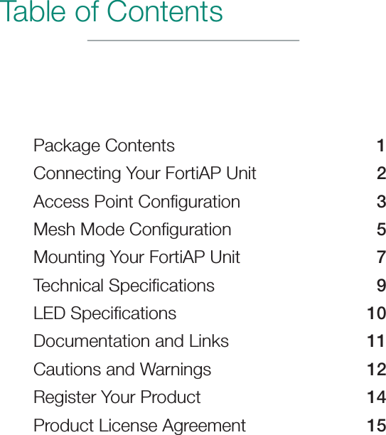 Table of ContentsPackage Contents  1Connecting Your FortiAP Unit  2Access Point Conﬁguration  3Mesh Mode Conﬁguration  5Mounting Your FortiAP Unit  7Technical Speciﬁcations  9LED Speciﬁcations  10Documentation and Links  11Cautions and Warnings  12Register Your Product  14Product License Agreement  15