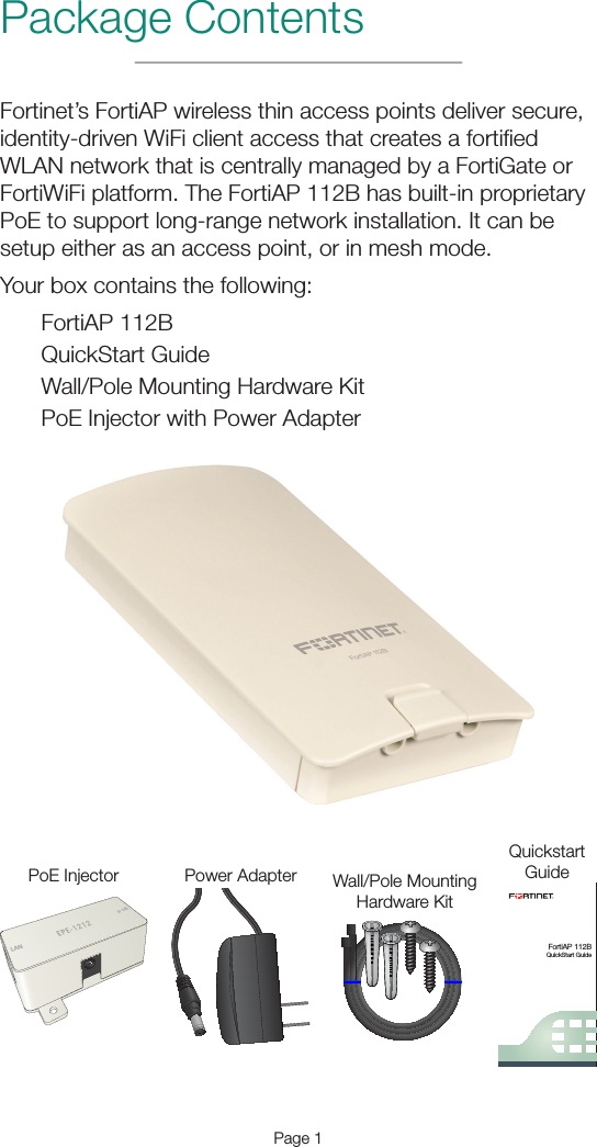 Package ContentsPage 1Fortinet’s FortiAP wireless thin access points deliver secure, identity-driven WiFi client access that creates a fortiﬁed WLAN network that is centrally managed by a FortiGate or FortiWiFi platform. The FortiAP 112B has built-in proprietary PoE to support long-range network installation. It can be setup either as an access point, or in mesh mode.Your box contains the following:FortiAP 112BQuickStart GuideWall/Pole Mounting Hardware KitPoE Injector with Power AdapterFortiAP 112BQuickStart GuideQuickstartGuideWall/Pole MountingHardware KitLANPoEPoE Injector Power Adapter