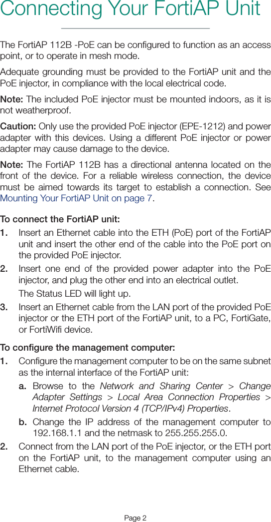 Page 2Connecting Your FortiAP UnitThe FortiAP 112B -PoE can be conﬁgured to function as an access point, or to operate in mesh mode.Adequate grounding must be provided to the FortiAP unit and the PoE injector, in compliance with the local electrical code.Note: The included PoE injector must be mounted indoors, as it is not weatherproof.Caution: Only use the provided PoE injector (EPE-1212) and power adapter with this devices. Using a different PoE injector or power adapter may cause damage to the device.Note: The FortiAP 112B has a directional antenna located on the front of the device. For a reliable wireless connection, the device must be aimed towards its target to establish a connection. See Mounting Your FortiAP Unit on page 7.To connect the FortiAP unit:1.  Insert an Ethernet cable into the ETH (PoE) port of the FortiAP unit and insert the other end of the cable into the PoE port on the provided PoE injector.2.  Insert one end of the provided power adapter into the PoE injector, and plug the other end into an electrical outlet.The Status LED will light up.3.  Insert an Ethernet cable from the LAN port of the provided PoE injector or the ETH port of the FortiAP unit, to a PC, FortiGate, or FortiWiﬁ device.To conﬁgure the management computer:1.  Conﬁgure the management computer to be on the same subnet as the internal interface of the FortiAP unit:a.  Browse to the Network and Sharing Center &gt; Change Adapter Settings &gt; Local Area Connection Properties &gt; Internet Protocol Version 4 (TCP/IPv4) Properties.b.  Change the IP address of the management computer to 192.168.1.1 and the netmask to 255.255.255.0.2.  Connect from the LAN port of the PoE injector, or the ETH port on the FortiAP unit, to the management computer using an Ethernet cable.