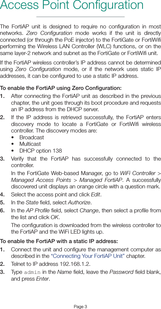 Page 3The FortiAP unit is designed to require no conﬁguration in most networks.  Zero Conﬁguration mode works if the unit is directly connected (or through the PoE injector) to the FortiGate or FortiWiﬁ performing the Wireless LAN Controller (WLC) functions, or on the same layer-2 network and subnet as the FortiGate or FortiWiﬁ unit.If the FortiAP wireless controller’s IP address cannot be determined using  Zero Conﬁguration mode, or if the network uses static IP addresses, it can be conﬁgured to use a static IP address.To enable the FortiAP using Zero Conﬁguration:1.  After connecting the FortiAP unit as described in the previous chapter, the unit goes through its boot procedure and requests an IP address from the DHCP server.2.  If the IP address is retrieved successfully, the FortiAP enters discovery mode to locate a FortiGate or FortiWiﬁ wireless controller. The discovery modes are: • Broadcast• Multicast• DHCP option 1383.  Verify that the FortiAP has successfully connected to the controller. In the FortiGate Web-based Manager, go to WiFi Controller &gt; Managed Access Points &gt; Managed FortiAP. A successfully discovered unit displays an orange circle with a question mark.4.  Select the access point and click Edit.5.  In the State ﬁeld, select Authorize.6.  In the AP Proﬁle ﬁeld, select Change, then select a proﬁle from the list and click OK.The conﬁguration is downloaded from the wireless controller to the FortiAP and the WiFi LED lights up.To enable the FortiAP with a static IP address:1.  Connect the unit and conﬁgure the management computer as described in the “Connecting Your FortiAP Unit” chapter.2.  Telnet to IP address 192.168.1.2.3.  Type admin in the Name ﬁeld, leave the Password ﬁeld blank, and press Enter.Access Point Conﬁguration