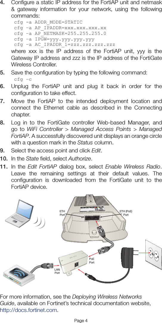 4.  Conﬁgure a static IP address for the FortiAP unit and netmask &amp; gateway information for your network, using the following commands:cfg -a ADDR_MODE=STATICcfg –a AP_IPADDR=xxx.xxx.xxx.xxcfg –a AP_NETMASK=255.255.255.0cfg –a IPGW=yyy.yyy.yyy.yyycfg –a AC_IPADDR_1=zzz.zzz.zzz.zzzwhere xxx is the IP address of the FortiAP unit, yyy is the Gateway IP address and zzz is the IP address of the FortiGate Wireless Controller.5.  Save the conﬁguration by typing the following command:cfg –c6.  Unplug the FortiAP unit and plug it back in order for the conﬁguration to take effect.7.  Move the FortiAP to the intended deployment location and connect the Ethernet cable as described in the Connecting chapter.8.  Log in to the FortiGate controller Web-based Manager, and go to WiFi Controller &gt; Managed Access Points &gt; Managed FortiAP. A successfully discovered unit displays an orange circle with a question mark in the Status column.9.  Select the access point and click Edit.10.  In the State ﬁeld, select Authorize.11.  In the Edit FortiAP dialog box, select Enable Wireless Radio. Leave the remaining settings at their default values. The conﬁguration is downloaded from the FortiGate unit to the FortiAP device.For more information, see the Deploying Wireless Networks Guide, available on Fortinet’s technical documentation website, http://docs.fortinet.com.Page 4LANPoELANPortETHPortETH (PoE)PortPoEPort