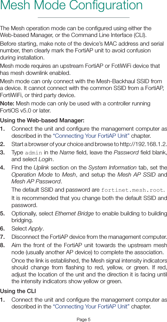 Mesh Mode ConﬁgurationPage 5The Mesh operation mode can be conﬁgured using either the Web-based Manager, or the Command Line Interface (CLI).Before starting, make note of the device’s MAC address and serial number, then clearly mark the FortiAP unit to avoid confusion during installation.Mesh mode requires an upstream FortiAP or FotiWiFi device that has mesh downlink enabled.Mesh mode can only connect with the Mesh-Backhaul SSID from a device. It cannot connect with the common SSID from a FortiAP, FortiWiFi, or third party device.Note: Mesh mode can only be used with a controller running FortiOS v5.0 or later.Using the Web-based Manager:1.  Connect the unit and conﬁgure the management computer as described in the “Connecting Your FortiAP Unit” chapter.2.  Start a browser of your choice and browse to http://192.168.1.2.3.  Type admin in the Name ﬁeld, leave the Password ﬁeld blank, and select Login.4.  Find the Uplink section on the System Information tab, set the Operation Mode to Mesh, and setup the Mesh AP SSID and Mesh AP Password.The default SSID and password are fortinet.mesh.root.It is recommended that you change both the default SSID and password.5.  Optionally, select Ethernet Bridge to enable building to building bridging.6.  Select Apply.7.  Disconnect the FortiAP device from the management computer.8.  Aim the front of the FortiAP unit towards the upstream mesh node (usually another AP device) to complete the association.Once the link is established, the Mesh signal intensity indicators should change from ﬂashing to red, yellow, or green. If red, adjust the location of the unit and the direction it is facing until the intensity indicators show yellow or green.Using the CLI1.  Connect the unit and conﬁgure the management computer as described in the “Connecting Your FortiAP Unit” chapter.