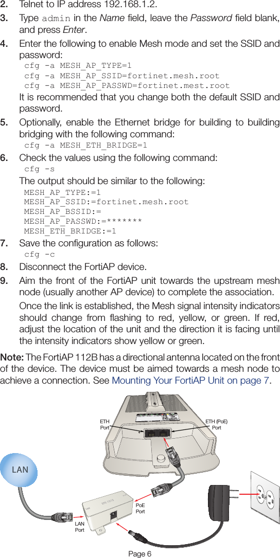 Page 62.  Telnet to IP address 192.168.1.2.3.  Type admin in the Name ﬁeld, leave the Password ﬁeld blank, and press Enter.4.  Enter the following to enable Mesh mode and set the SSID and password:cfg -a MESH_AP_TYPE=1cfg -a MESH_AP_SSID=fortinet.mesh.rootcfg -a MESH_AP_PASSWD=fortinet.mest.rootIt is recommended that you change both the default SSID and password.5.  Optionally, enable the Ethernet bridge for building to building bridging with the following command:cfg -a MESH_ETH_BRIDGE=16.  Check the values using the following command:cfg -sThe output should be similar to the following:MESH_AP_TYPE:=1MESH_AP_SSID:=fortinet.mesh.rootMESH_AP_BSSID:=MESH_AP_PASSWD:=*******MESH_ETH_BRIDGE:=17.  Save the conﬁguration as follows:cfg -c8.  Disconnect the FortiAP device.9.  Aim the front of the FortiAP unit towards the upstream mesh node (usually another AP device) to complete the association.Once the link is established, the Mesh signal intensity indicators should change from ﬂashing to red, yellow, or green. If red, adjust the location of the unit and the direction it is facing until the intensity indicators show yellow or green.Note: The FortiAP 112B has a directional antenna located on the front of the device. The device must be aimed towards a mesh node to achieve a connection. See Mounting Your FortiAP Unit on page 7.LANPoELANPortETHPortETH (PoE)PortPoEPortLAN