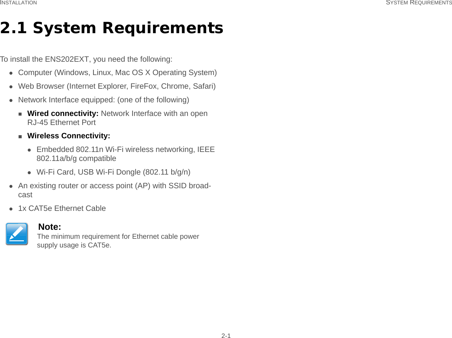 INSTALLATION SYSTEM REQUIREMENTS 2-12.1 System RequirementsTo install the ENS202EXT, you need the following:Computer (Windows, Linux, Mac OS X Operating System)Web Browser (Internet Explorer, FireFox, Chrome, Safari)Network Interface equipped: (one of the following)Wired connectivity: Network Interface with an open RJ-45 Ethernet PortWireless Connectivity:Embedded 802.11n Wi-Fi wireless networking, IEEE 802.11a/b/g compatibleWi-Fi Card, USB Wi-Fi Dongle (802.11 b/g/n)An existing router or access point (AP) with SSID broad-cast1x CAT5e Ethernet CableNote:The minimum requirement for Ethernet cable power supply usage is CAT5e.