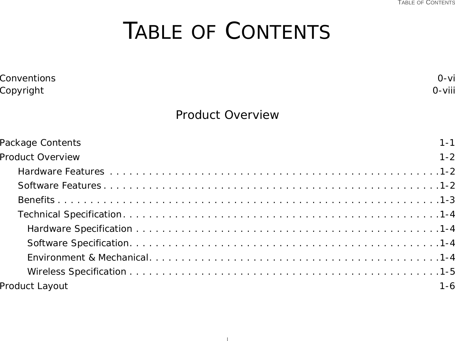   TABLE OF CONTENTS ITABLE OF CONTENTSConventions 0-viCopyright 0-viiiProduct OverviewPackage Contents 1-1Product Overview 1-2Hardware Features  . . . . . . . . . . . . . . . . . . . . . . . . . . . . . . . . . . . . . . . . . . . . . . . . . . .1-2Software Features . . . . . . . . . . . . . . . . . . . . . . . . . . . . . . . . . . . . . . . . . . . . . . . . . . . .1-2Benefits . . . . . . . . . . . . . . . . . . . . . . . . . . . . . . . . . . . . . . . . . . . . . . . . . . . . . . . . . . .1-3Technical Specification. . . . . . . . . . . . . . . . . . . . . . . . . . . . . . . . . . . . . . . . . . . . . . . . .1-4Hardware Specification . . . . . . . . . . . . . . . . . . . . . . . . . . . . . . . . . . . . . . . . . . . . . . .1-4Software Specification. . . . . . . . . . . . . . . . . . . . . . . . . . . . . . . . . . . . . . . . . . . . . . . .1-4Environment &amp; Mechanical. . . . . . . . . . . . . . . . . . . . . . . . . . . . . . . . . . . . . . . . . . . . .1-4Wireless Specification . . . . . . . . . . . . . . . . . . . . . . . . . . . . . . . . . . . . . . . . . . . . . . . .1-5Product Layout 1-6