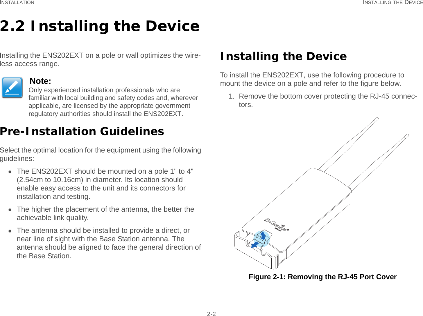 INSTALLATION INSTALLING THE DEVICE 2-22.2 Installing the DeviceInstalling the ENS202EXT on a pole or wall optimizes the wire-less access range.Pre-Installation GuidelinesSelect the optimal location for the equipment using the following guidelines:The ENS202EXT should be mounted on a pole 1&quot; to 4&quot; (2.54cm to 10.16cm) in diameter. Its location should enable easy access to the unit and its connectors for installation and testing.The higher the placement of the antenna, the better the achievable link quality.The antenna should be installed to provide a direct, or near line of sight with the Base Station antenna. The antenna should be aligned to face the general direction of the Base Station.Installing the DeviceTo install the ENS202EXT, use the following procedure to mount the device on a pole and refer to the figure below.1. Remove the bottom cover protecting the RJ-45 connec-tors. Figure 2-1: Removing the RJ-45 Port CoverNote:Only experienced installation professionals who are familiar with local building and safety codes and, wherever applicable, are licensed by the appropriate government regulatory authorities should install the ENS202EXT.