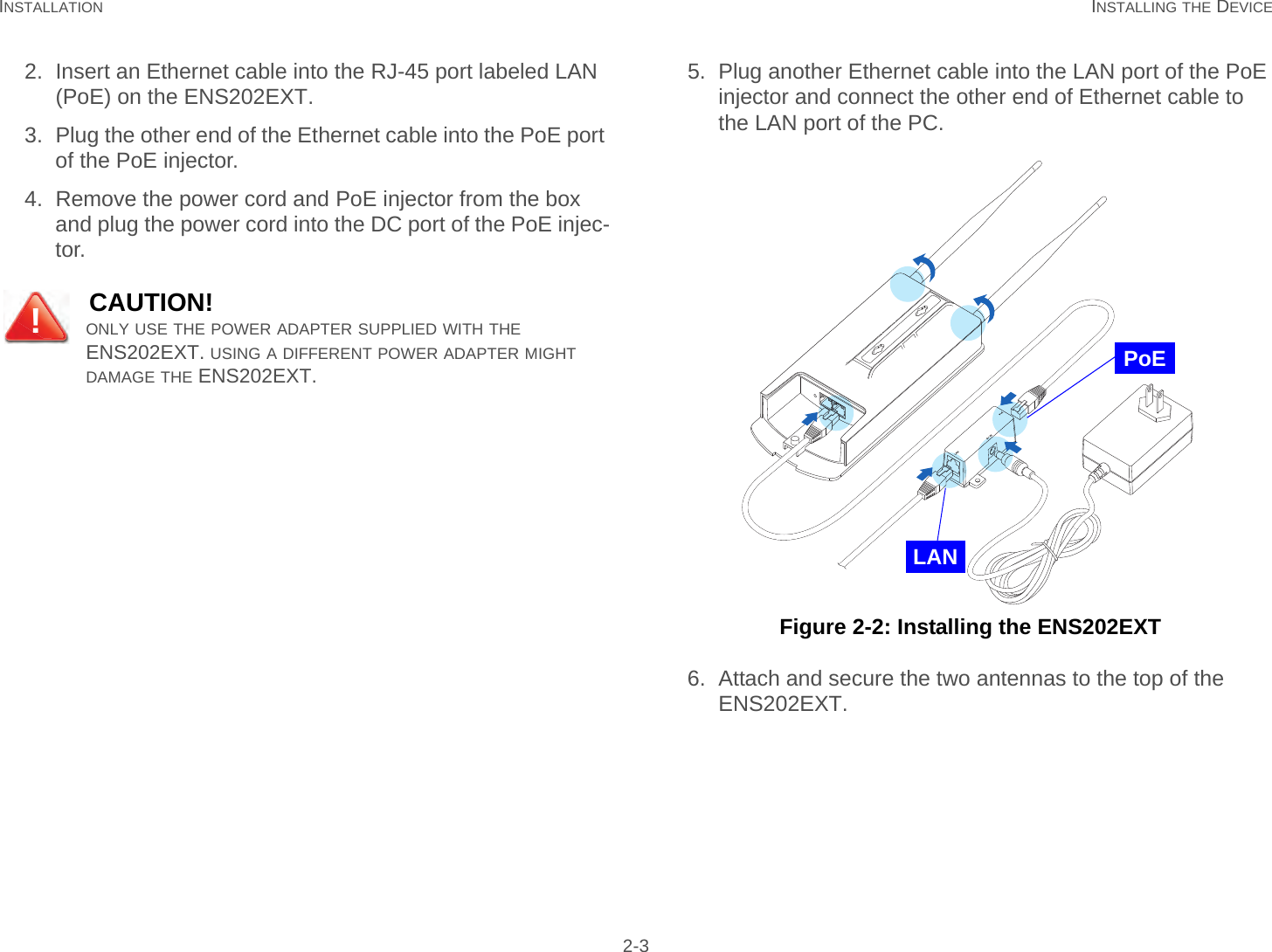 INSTALLATION INSTALLING THE DEVICE 2-32. Insert an Ethernet cable into the RJ-45 port labeled LAN (PoE) on the ENS202EXT.3. Plug the other end of the Ethernet cable into the PoE port of the PoE injector.4. Remove the power cord and PoE injector from the box and plug the power cord into the DC port of the PoE injec-tor.5. Plug another Ethernet cable into the LAN port of the PoE injector and connect the other end of Ethernet cable to the LAN port of the PC. Figure 2-2: Installing the ENS202EXT6. Attach and secure the two antennas to the top of the ENS202EXT.CAUTION!ONLY USE THE POWER ADAPTER SUPPLIED WITH THE ENS202EXT. USING A DIFFERENT POWER ADAPTER MIGHT DAMAGE THE ENS202EXT.!PoELAN