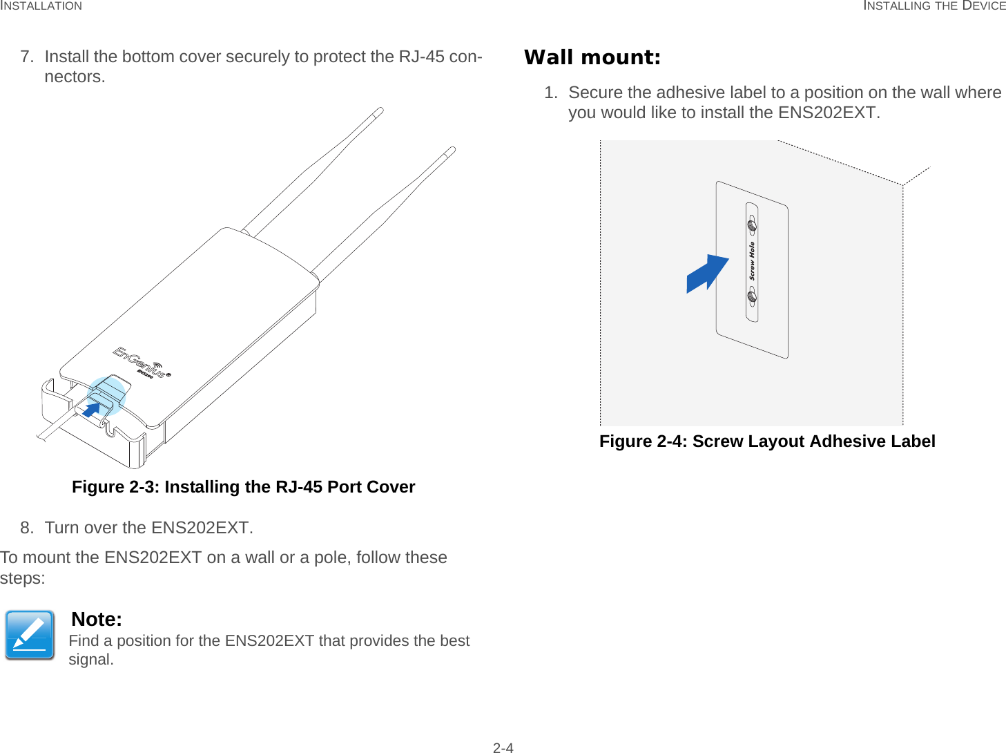 INSTALLATION INSTALLING THE DEVICE 2-47. Install the bottom cover securely to protect the RJ-45 con-nectors. Figure 2-3: Installing the RJ-45 Port Cover8. Turn over the ENS202EXT.To mount the ENS202EXT on a wall or a pole, follow these steps:Wall mount:1. Secure the adhesive label to a position on the wall where you would like to install the ENS202EXT. Figure 2-4: Screw Layout Adhesive LabelNote:Find a position for the ENS202EXT that provides the best signal.