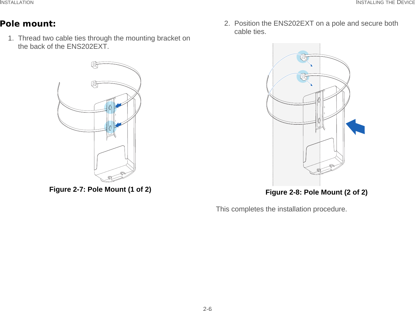 INSTALLATION INSTALLING THE DEVICE 2-6Pole mount:1. Thread two cable ties through the mounting bracket on the back of the ENS202EXT. Figure 2-7: Pole Mount (1 of 2)2. Position the ENS202EXT on a pole and secure both cable ties. Figure 2-8: Pole Mount (2 of 2)This completes the installation procedure.