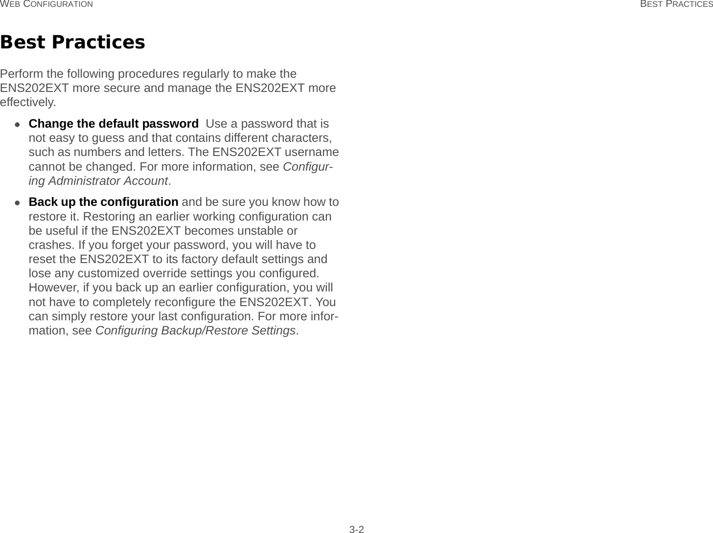 WEB CONFIGURATION BEST PRACTICES 3-2Best PracticesPerform the following procedures regularly to make the ENS202EXT more secure and manage the ENS202EXT more effectively.Change the default password  Use a password that is not easy to guess and that contains different characters, such as numbers and letters. The ENS202EXT username cannot be changed. For more information, see Configur-ing Administrator Account.Back up the configuration and be sure you know how to restore it. Restoring an earlier working configuration can be useful if the ENS202EXT becomes unstable or crashes. If you forget your password, you will have to reset the ENS202EXT to its factory default settings and lose any customized override settings you configured. However, if you back up an earlier configuration, you will not have to completely reconfigure the ENS202EXT. You can simply restore your last configuration. For more infor-mation, see Configuring Backup/Restore Settings.