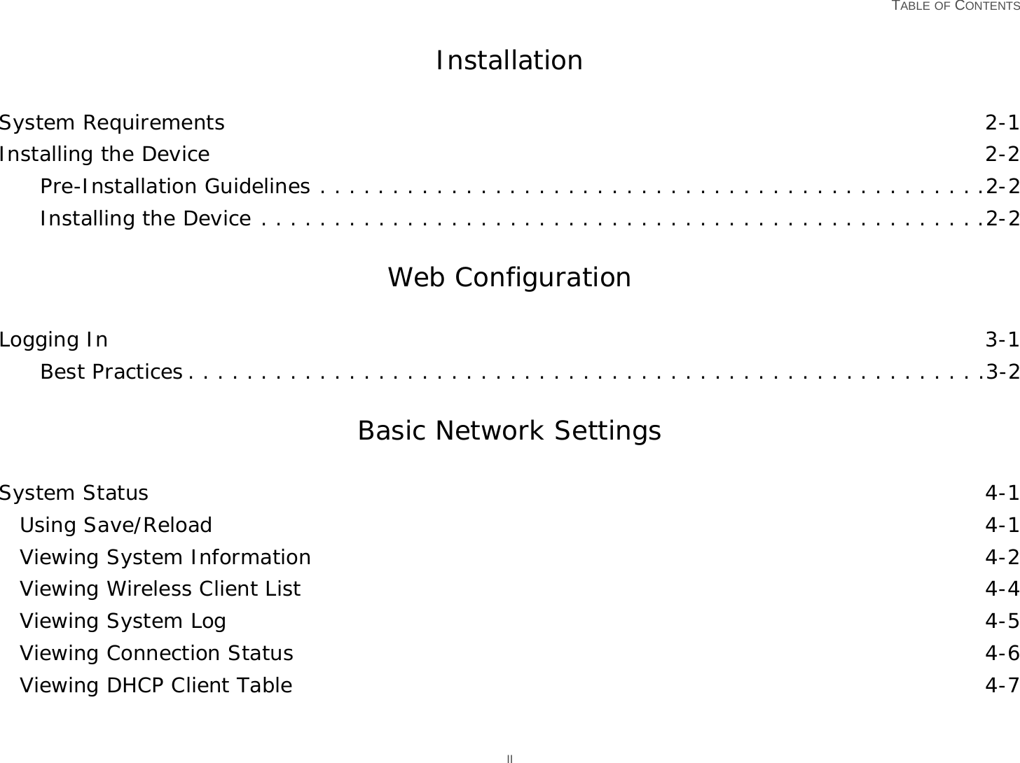   TABLE OF CONTENTS IIInstallationSystem Requirements 2-1Installing the Device 2-2Pre-Installation Guidelines . . . . . . . . . . . . . . . . . . . . . . . . . . . . . . . . . . . . . . . . . . . . . .2-2Installing the Device . . . . . . . . . . . . . . . . . . . . . . . . . . . . . . . . . . . . . . . . . . . . . . . . . .2-2Web ConfigurationLogging In 3-1Best Practices . . . . . . . . . . . . . . . . . . . . . . . . . . . . . . . . . . . . . . . . . . . . . . . . . . . . . . .3-2Basic Network SettingsSystem Status 4-1Using Save/Reload 4-1Viewing System Information 4-2Viewing Wireless Client List 4-4Viewing System Log 4-5Viewing Connection Status 4-6Viewing DHCP Client Table 4-7