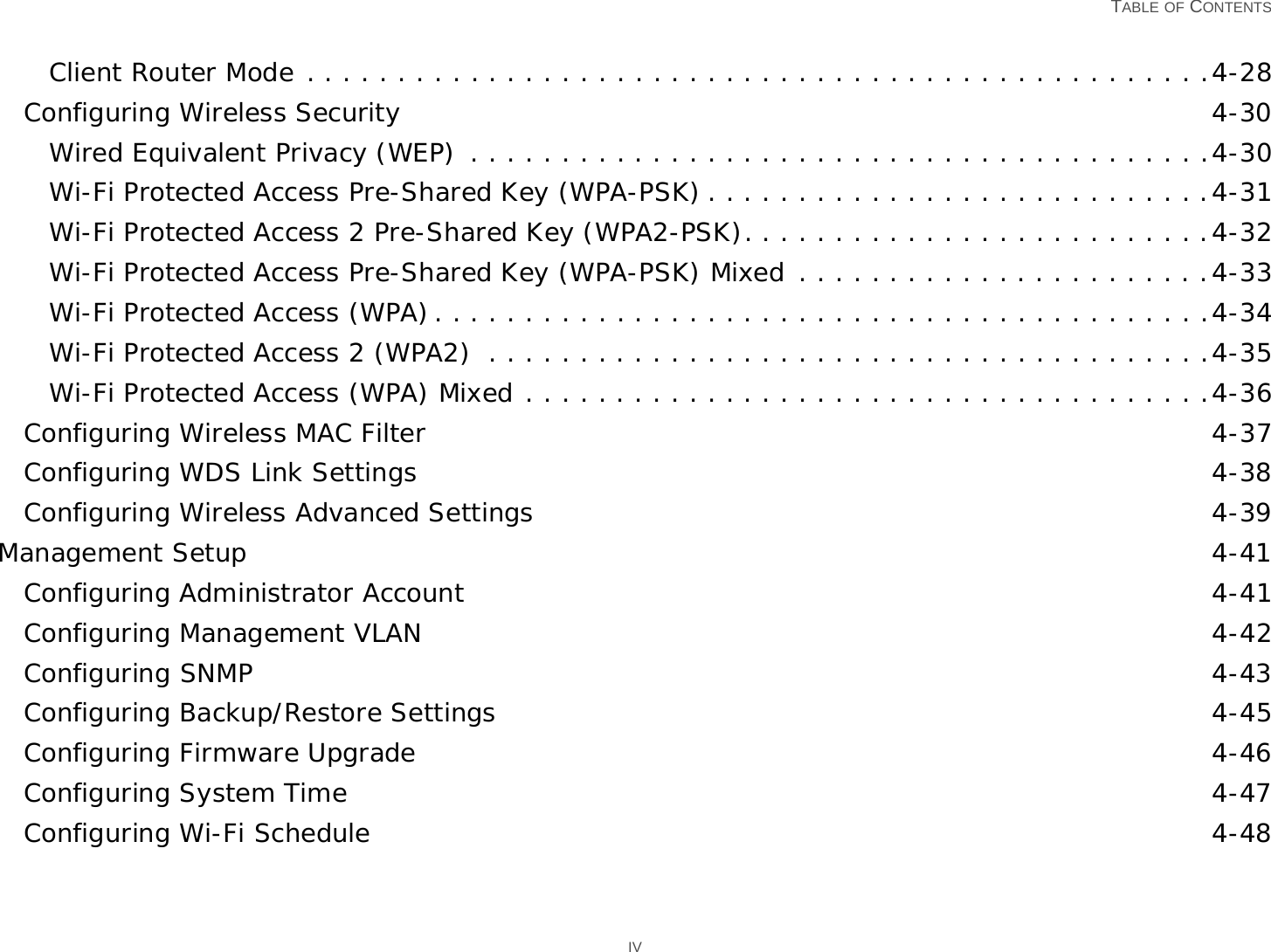   TABLE OF CONTENTS IVClient Router Mode . . . . . . . . . . . . . . . . . . . . . . . . . . . . . . . . . . . . . . . . . . . . . . . . . .4-28Configuring Wireless Security 4-30Wired Equivalent Privacy (WEP)  . . . . . . . . . . . . . . . . . . . . . . . . . . . . . . . . . . . . . . . . .4-30Wi-Fi Protected Access Pre-Shared Key (WPA-PSK) . . . . . . . . . . . . . . . . . . . . . . . . . . . .4-31Wi-Fi Protected Access 2 Pre-Shared Key (WPA2-PSK). . . . . . . . . . . . . . . . . . . . . . . . . .4-32Wi-Fi Protected Access Pre-Shared Key (WPA-PSK) Mixed . . . . . . . . . . . . . . . . . . . . . . .4-33Wi-Fi Protected Access (WPA). . . . . . . . . . . . . . . . . . . . . . . . . . . . . . . . . . . . . . . . . . .4-34Wi-Fi Protected Access 2 (WPA2)  . . . . . . . . . . . . . . . . . . . . . . . . . . . . . . . . . . . . . . . .4-35Wi-Fi Protected Access (WPA) Mixed . . . . . . . . . . . . . . . . . . . . . . . . . . . . . . . . . . . . . .4-36Configuring Wireless MAC Filter 4-37Configuring WDS Link Settings 4-38Configuring Wireless Advanced Settings 4-39Management Setup 4-41Configuring Administrator Account 4-41Configuring Management VLAN 4-42Configuring SNMP 4-43Configuring Backup/Restore Settings 4-45Configuring Firmware Upgrade 4-46Configuring System Time 4-47Configuring Wi-Fi Schedule 4-48