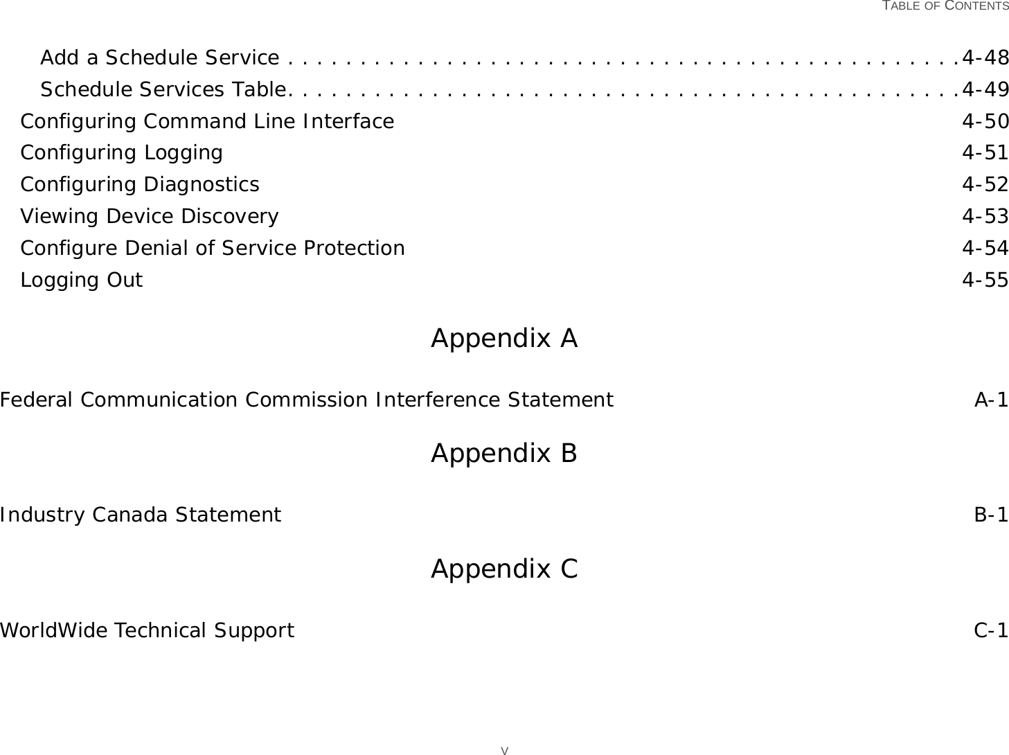   TABLE OF CONTENTS VAdd a Schedule Service . . . . . . . . . . . . . . . . . . . . . . . . . . . . . . . . . . . . . . . . . . . . . . .4-48Schedule Services Table. . . . . . . . . . . . . . . . . . . . . . . . . . . . . . . . . . . . . . . . . . . . . . .4-49Configuring Command Line Interface 4-50Configuring Logging 4-51Configuring Diagnostics 4-52Viewing Device Discovery 4-53Configure Denial of Service Protection 4-54Logging Out 4-55Appendix AFederal Communication Commission Interference Statement A-1Appendix BIndustry Canada Statement B-1Appendix CWorldWide Technical Support C-1