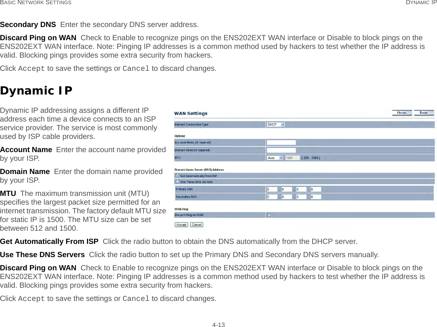 BASIC NETWORK SETTINGS DYNAMIC IP 4-13Secondary DNS  Enter the secondary DNS server address.Discard Ping on WAN  Check to Enable to recognize pings on the ENS202EXT WAN interface or Disable to block pings on the ENS202EXT WAN interface. Note: Pinging IP addresses is a common method used by hackers to test whether the IP address is valid. Blocking pings provides some extra security from hackers.Click Accept to save the settings or Cancel to discard changes.Dynamic IPDynamic IP addressing assigns a different IP address each time a device connects to an ISP service provider. The service is most commonly used by ISP cable providers.Account Name  Enter the account name provided by your ISP.Domain Name  Enter the domain name provided by your ISP.MTU  The maximum transmission unit (MTU) specifies the largest packet size permitted for an internet transmission. The factory default MTU size for static IP is 1500. The MTU size can be set between 512 and 1500.Get Automatically From ISP  Click the radio button to obtain the DNS automatically from the DHCP server.Use These DNS Servers  Click the radio button to set up the Primary DNS and Secondary DNS servers manually.Discard Ping on WAN  Check to Enable to recognize pings on the ENS202EXT WAN interface or Disable to block pings on the ENS202EXT WAN interface. Note: Pinging IP addresses is a common method used by hackers to test whether the IP address is valid. Blocking pings provides some extra security from hackers.Click Accept to save the settings or Cancel to discard changes.