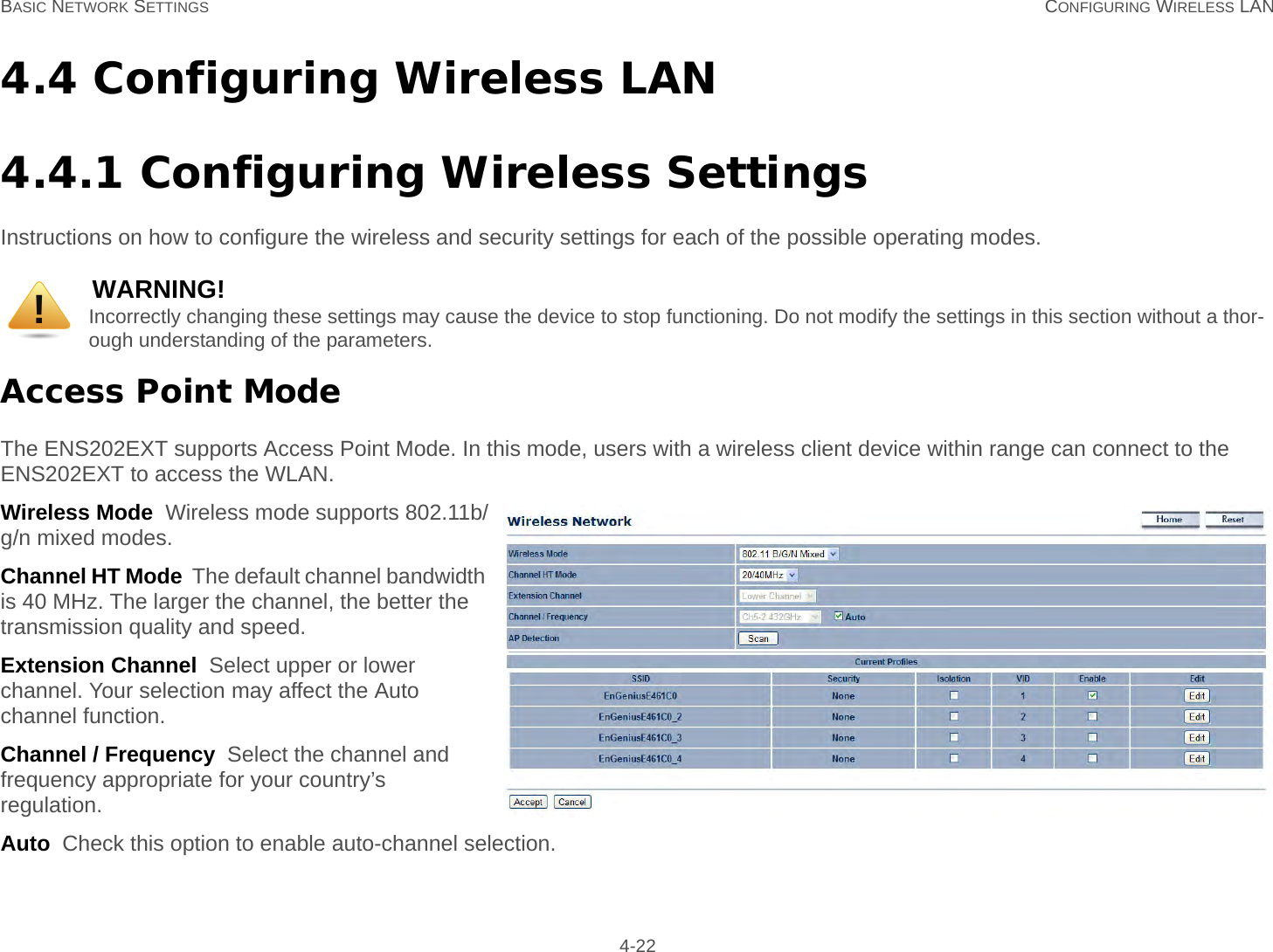 BASIC NETWORK SETTINGS CONFIGURING WIRELESS LAN 4-224.4 Configuring Wireless LAN4.4.1 Configuring Wireless SettingsInstructions on how to configure the wireless and security settings for each of the possible operating modes.Access Point ModeThe ENS202EXT supports Access Point Mode. In this mode, users with a wireless client device within range can connect to the ENS202EXT to access the WLAN.Wireless Mode  Wireless mode supports 802.11b/g/n mixed modes.Channel HT Mode  The default channel bandwidth is 40 MHz. The larger the channel, the better the transmission quality and speed.Extension Channel  Select upper or lower channel. Your selection may affect the Auto channel function.Channel / Frequency  Select the channel and frequency appropriate for your country’s regulation.Auto  Check this option to enable auto-channel selection.WARNING!Incorrectly changing these settings may cause the device to stop functioning. Do not modify the settings in this section without a thor-ough understanding of the parameters.!