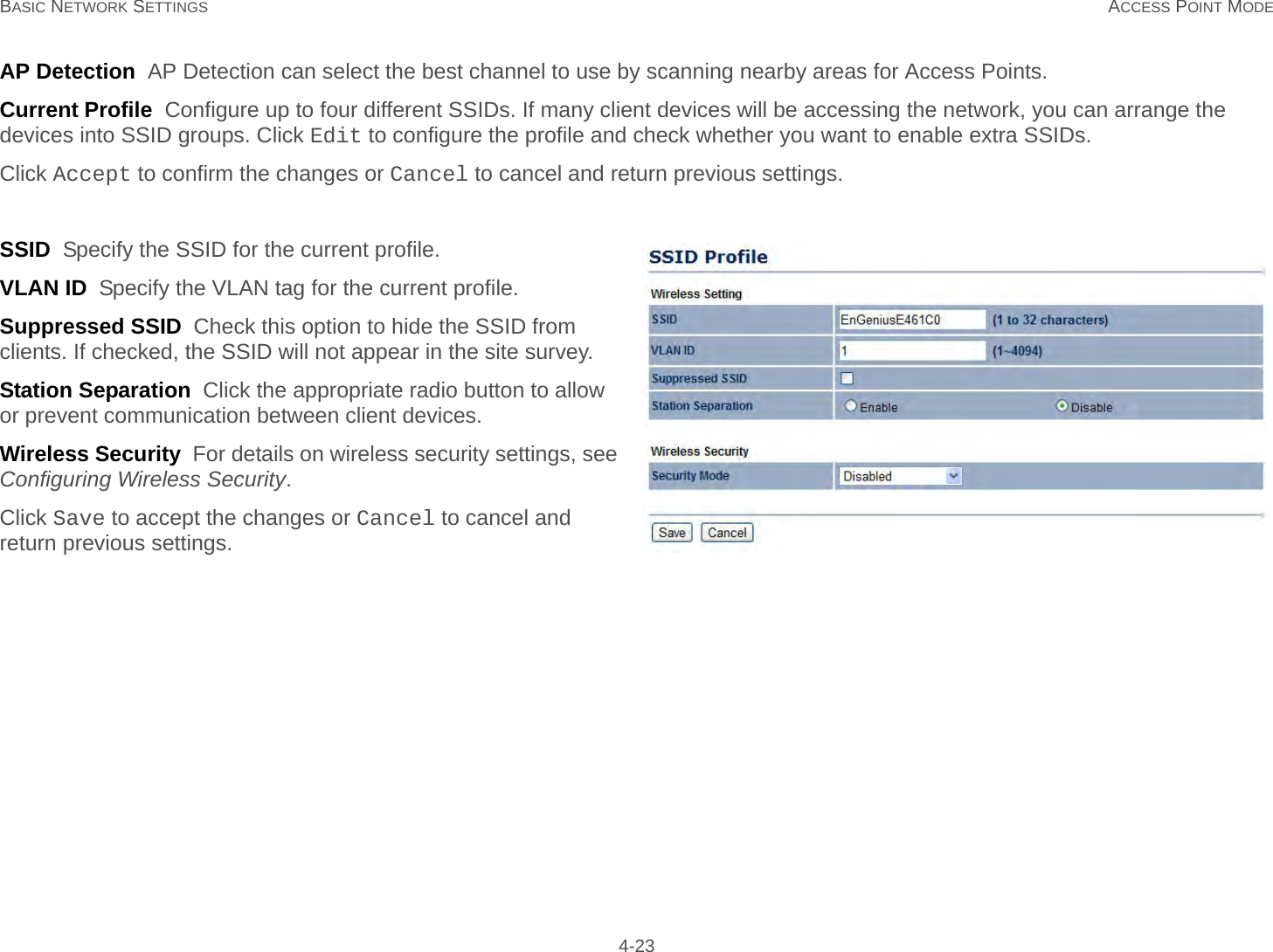 BASIC NETWORK SETTINGS ACCESS POINT MODE 4-23AP Detection  AP Detection can select the best channel to use by scanning nearby areas for Access Points.Current Profile  Configure up to four different SSIDs. If many client devices will be accessing the network, you can arrange the devices into SSID groups. Click Edit to configure the profile and check whether you want to enable extra SSIDs.Click Accept to confirm the changes or Cancel to cancel and return previous settings.SSID  Specify the SSID for the current profile.VLAN ID  Specify the VLAN tag for the current profile.Suppressed SSID  Check this option to hide the SSID from clients. If checked, the SSID will not appear in the site survey.Station Separation  Click the appropriate radio button to allow or prevent communication between client devices.Wireless Security  For details on wireless security settings, see Configuring Wireless Security.Click Save to accept the changes or Cancel to cancel and return previous settings.