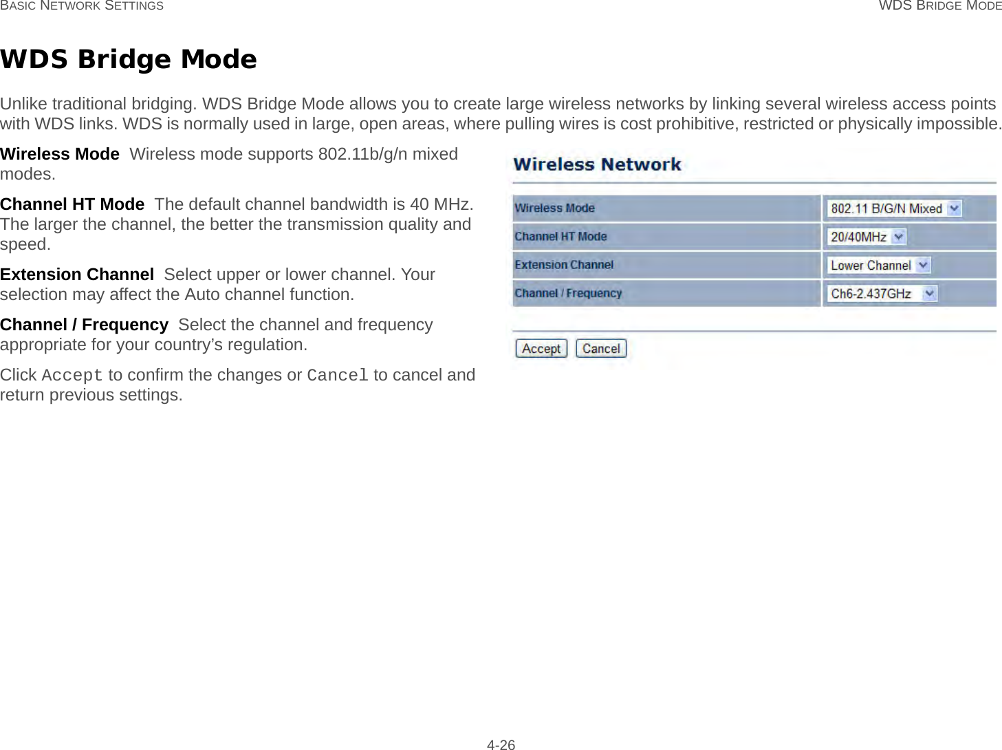 BASIC NETWORK SETTINGS WDS BRIDGE MODE 4-26WDS Bridge ModeUnlike traditional bridging. WDS Bridge Mode allows you to create large wireless networks by linking several wireless access points with WDS links. WDS is normally used in large, open areas, where pulling wires is cost prohibitive, restricted or physically impossible.Wireless Mode  Wireless mode supports 802.11b/g/n mixed modes.Channel HT Mode  The default channel bandwidth is 40 MHz. The larger the channel, the better the transmission quality and speed.Extension Channel  Select upper or lower channel. Your selection may affect the Auto channel function.Channel / Frequency  Select the channel and frequency appropriate for your country’s regulation.Click Accept to confirm the changes or Cancel to cancel and return previous settings.