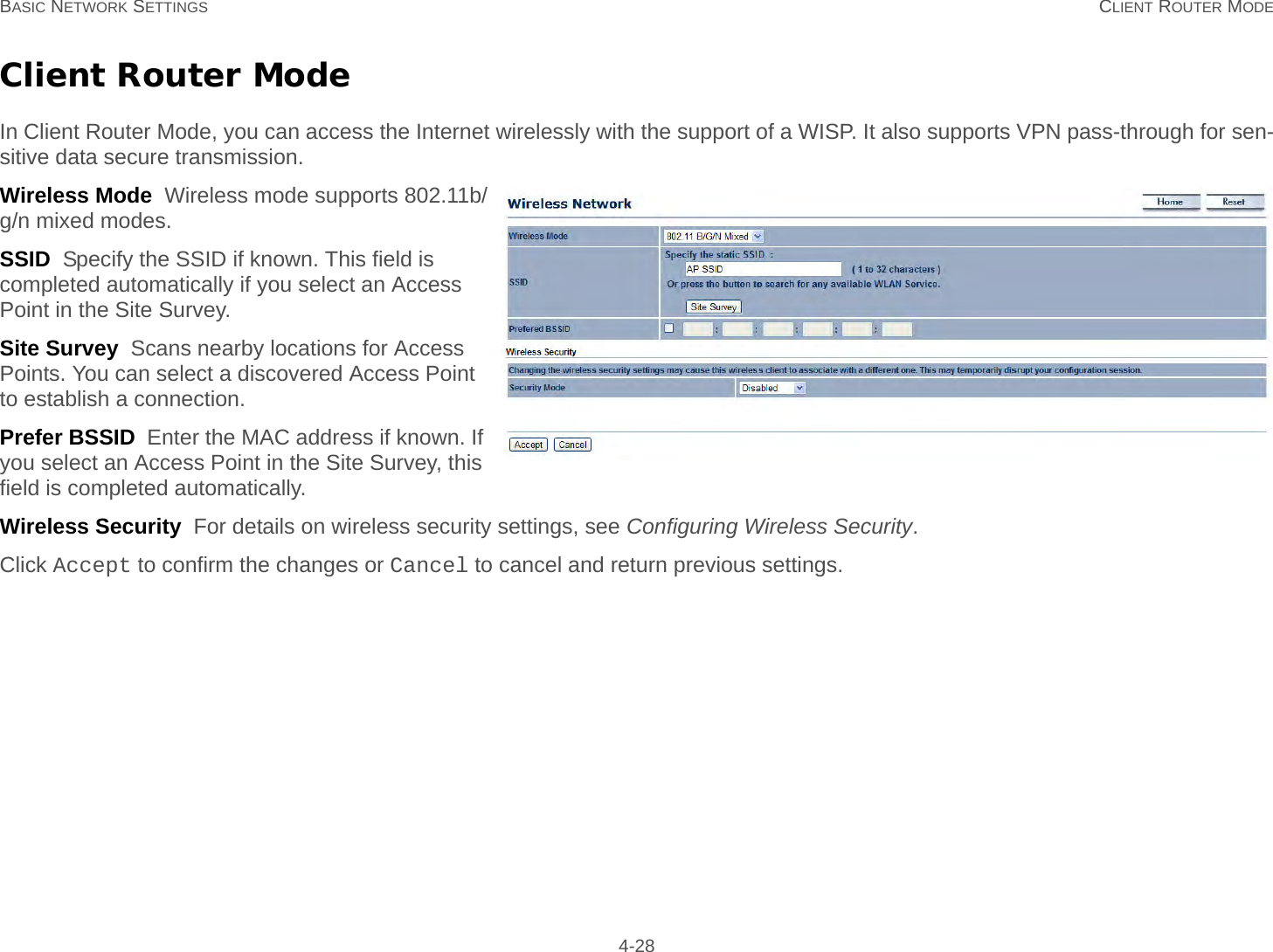 BASIC NETWORK SETTINGS CLIENT ROUTER MODE 4-28Client Router ModeIn Client Router Mode, you can access the Internet wirelessly with the support of a WISP. It also supports VPN pass-through for sen-sitive data secure transmission.Wireless Mode  Wireless mode supports 802.11b/g/n mixed modes.SSID  Specify the SSID if known. This field is completed automatically if you select an Access Point in the Site Survey.Site Survey  Scans nearby locations for Access Points. You can select a discovered Access Point to establish a connection.Prefer BSSID  Enter the MAC address if known. If you select an Access Point in the Site Survey, this field is completed automatically.Wireless Security  For details on wireless security settings, see Configuring Wireless Security.Click Accept to confirm the changes or Cancel to cancel and return previous settings.