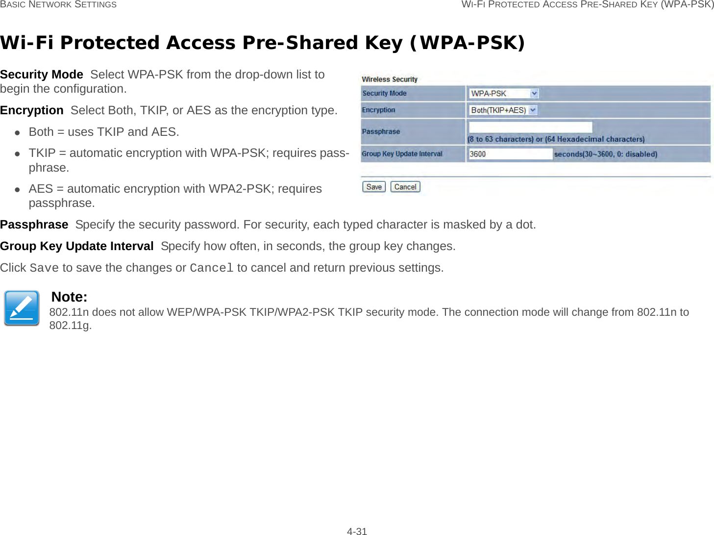 BASIC NETWORK SETTINGS WI-FI PROTECTED ACCESS PRE-SHARED KEY (WPA-PSK) 4-31Wi-Fi Protected Access Pre-Shared Key (WPA-PSK)Security Mode  Select WPA-PSK from the drop-down list to begin the configuration.Encryption  Select Both, TKIP, or AES as the encryption type.Both = uses TKIP and AES.TKIP = automatic encryption with WPA-PSK; requires pass-phrase.AES = automatic encryption with WPA2-PSK; requires passphrase.Passphrase  Specify the security password. For security, each typed character is masked by a dot.Group Key Update Interval  Specify how often, in seconds, the group key changes.Click Save to save the changes or Cancel to cancel and return previous settings.Note:802.11n does not allow WEP/WPA-PSK TKIP/WPA2-PSK TKIP security mode. The connection mode will change from 802.11n to 802.11g.