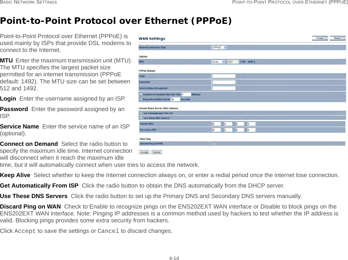 BASIC NETWORK SETTINGS POINT-TO-POINT PROTOCOL OVER ETHERNET (PPPOE) 4-14Point-to-Point Protocol over Ethernet (PPPoE)Point-to-Point Protocol over Ethernet (PPPoE) is used mainly by ISPs that provide DSL modems to connect to the Internet.MTU  Enter the maximum transmission unit (MTU). The MTU specifies the largest packet size permitted for an internet transmission (PPPoE default: 1492). The MTU size can be set between 512 and 1492.Login  Enter the username assigned by an ISP.Password  Enter the password assigned by an ISP.Service Name  Enter the service name of an ISP (optional).Connect on Demand  Select the radio button to specify the maximum idle time. Internet connection will disconnect when it reach the maximum idle time, but it will automatically connect when user tries to access the network.Keep Alive  Select whether to keep the Internet connection always on, or enter a redial period once the internet lose connection.Get Automatically From ISP  Click the radio button to obtain the DNS automatically from the DHCP server.Use These DNS Servers  Click the radio button to set up the Primary DNS and Secondary DNS servers manually.Discard Ping on WAN  Check to Enable to recognize pings on the ENS202EXT WAN interface or Disable to block pings on the ENS202EXT WAN interface. Note: Pinging IP addresses is a common method used by hackers to test whether the IP address is valid. Blocking pings provides some extra security from hackers.Click Accept to save the settings or Cancel to discard changes.